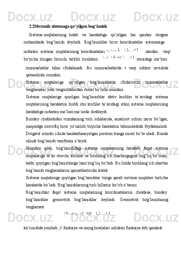  
      2.2Mexanik   sistemaga   qo‘yilgan   bog‘lanish
     Sistema   nuqtalarining holati va harakatiga qo’yilgan har qanday chegara
mehanikada  bog’lanish	  deyiladi.	  Bog‘lanishlar	  biror	  koordinatalar	  sistemasiga
nisbatan	
  sistema	  nuqtalarining	  koordinatalari     ulardan	  vaqt
bo'yicha   olingan   birinchi   tartibli   hosilalari 	
  orasidagi   ma’lum
munosabatlar   bilan   ifodalanadi.   Bu   munosabatlarda   t   vaqt   oshkor   ravishda
qatnashishi mumkin.
Sistema   nuqtalariga   qo‘yilgan   bog’lanishlarni   ifodalovchi   munosabatlar
tenglamalar yoki tengsizliklardan iborat bo’lishi mumkin.
Sistema   nuqtalariga   quyilgan   bog’lanishlar   aktiv   kuchlar   ta’siridagi   sistema
nuqtalarining   harakatini   huddi   shu   kuchlar   ta’siridagi   erkin   sistema   nuqtalarining
harakatiga nisbatan ma’lum ma’noda cheklaydi.
Bunday   cheklashdan   texnikaning   turli   sohalarida,   amaliyot   uchun   zarur   bo’lgan,
maqsadga muvofiq biror yo’nalish buyicha harakatini tahminlashda foydalaniladi.
Dvigatel silindri ichida harakatlanayotgan porshen bunga misol bo’la oladi. Bunda
silindr bog’lanish vazifasini o’taydi.
Shunday   qilib,   bog’lanishdagi   sistema   nuqtalarining   harakati   faqat   sistema
nuqtalariga ta’sir etuvchi kuchlar va boshlang’ich shartlargagina bog’liq bo’lmay,
balki quyilgan bog’lanishlarga ham bog’liq bo’ladi. Bu holda boshlang’ich shartlar
bog’lanish tenglamalarini qanoatlantirishi kerak.
Sistema nuqtalariga quyilgan bog’lanishlar  turiga qarab sistema  nuqtalari  turlicha
harakatda bo’ladi. Bog’lanishlarning turli hillarini ko’rib o’tamiz.
Bog’lanishlar     faqat     sistema     nuqtalarining     koordinatalarini     cheklasa,     bunday
bog’lanishlar   geometrik   bog’lanishlar   deyiladi.   Geometrik   bog’lanishning
tenglamasi
                                     
ko’rinishda   yoziladi.   f -   funksiya   va   uning   hosilalari   uzluksiz   funksiya   deb   qaraladi. 