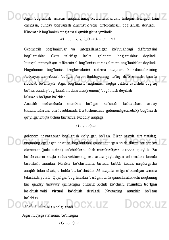 Agar   bog’lanish   sistema   nuqtalarining   koordinatalaridan   tashqari   tezligini   ham
cheklasa,   bunday   bog’lanish   kinematik   yoki   differentsialli   bog’lanish ,   deyiladi.
Kinematik   bog’lanish   tenglamasi   quyidagicha   yoziladi:
                                    
Geometrik   bog’lanishlar   va   integrallanadigan   ko’rinishdagi   differentsial
bog’lanishlar   Gers   ta’rifiga   ko’ra   golonom   boglanishlar   deyiladi.
Integrallanmaydigan differentsial  bog’lanishlar  nogolonom bog’lanishlar  deyiladi.
Nogolonom   bog’lanish   tenglamalarini   sistema   nuqtalari   koordinatalarining
funksiyasidan   iborat   bo’lgan   biror   funktsiyaning   to’liq   differentsiali   tarzida
ifodalab   bo’lmaydi.   Agar   bog’lanish   tenglamasi   vaqtga   oshkor   ravishda   bog’liq
bo’lsa, bunday bog’lanish nostatsionar(reonom) bog’lanish deyiladi.
Mumkin   bo‘lgan   ko‘chish.
Analitik   mehanikada   mumkin   bo’lgan   ko’chish   tushunchasi   asosiy
tushunchalardan  biri   hisoblanadi.  Bu  tushunchani   golonom(geometrik)  bog‘lanish
qo’yilgan nuqta uchun kiritamiz. Moddiy nuqtaga 
                                                   
golonom   nostatsionar   bog’lanish   qo’yilgan   bo’lsin.   Biror   paytda   sirt   ustidagi
nuqtaning   egallagan holatida   bog‘lanishni   qanoatlantirgan holda   fikran har   qanday
elementar   (juda   kichik)   ko’chishlarni   olish   mumkunligini   tasavvur   qilaylik.   Bu
ko’chishlarni   nuqta   radus-vektoriniig   sirt   ustida   joylashgan   orttirmalari   tarzida
tasvirlash   mumkin.   Mazkur   ko’chishilarni   biriichi   tartibli   kichik   miqdorgacha
aniqlik   bilan   olsak,   u   holda   bu   ko’chishlar   M   nuqtada   sirtga   o’tkazilgan   urinma
tekislikda   yotadi.   Quyilgan bog’lanishni   berilgan onda   qanoatlantiruvchi   nuqtaning
har   qanday   tasavvur   qilinadigan   cheksiz   kichik   ko‘chishi   mumkin   bo’lgan
ko’chish   yoki     virtual     ko’chish     deyiladi.     Nuqtaning     mumkin     bo’lgan
ko’chishi
 bilan   belgilanadi.
Agar   nuqtaga   statsionar   bo’lmagan
                                     