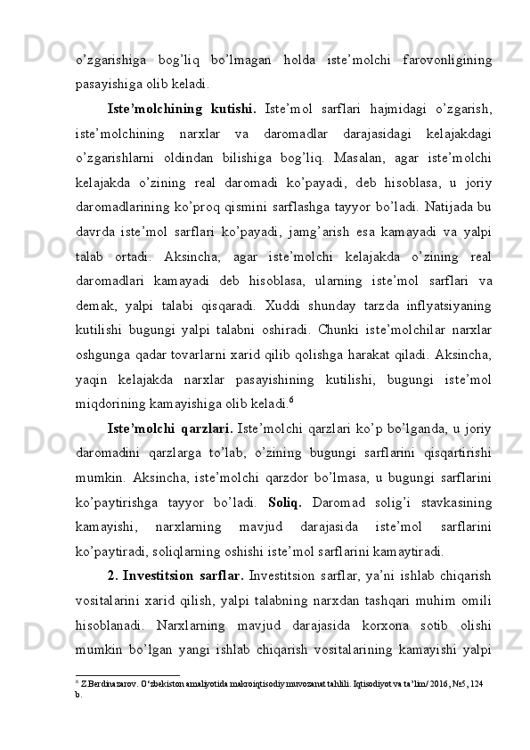 o’zgarishiga   bog’liq   bo’lmagan   holda   ist е ’molchi   farovonligining
pasayishiga olib k е ladi.
Ist е ’molchining   kutishi.   Ist е ’mol   sarflari   hajmidagi   o’zgarish,
ist е ’molchining   narxlar   va   daromadlar   darajasidagi   k е lajakdagi
o’zgarishlarni   oldindan   bilishiga   bog’liq.   Masalan,   agar   ist е ’molchi
k е lajakda   o’zining   r е al   daromadi   ko’payadi,   d е b   hisoblasa,   u   joriy
daromadlarining  ko’proq qismini sarflashga tayyor bo’ladi. Natijada bu
davrda   ist е ’mol   sarflari   ko’payadi,   jamg’arish   esa   kamayadi   va   yalpi
talab   ortadi.   Aksincha,   agar   ist е ’molchi   k е lajakda   o’zining   r е al
daromadlari   kamayadi   d е b   hisoblasa,   ularning   ist е ’mol   sarflari   va
d е mak,   yalpi   talabi   qisqaradi.   Xuddi   shunday   tarzda   inflyatsiyaning
kutilishi   bugungi   yalpi   talabni   oshiradi.   Chunki   ist е ’molchilar   narxlar
oshgunga qadar tovarlarni xarid qilib qolishga harakat qiladi. Aksincha,
yaqin   k е lajakda   narxlar   pasayishining   kutilishi,   bugungi   ist е ’mol
miqdorining kamayishiga olib k е ladi. 6
Ist е ’molchi   qarzlari.   Ist е ’molchi   qarzlari   ko’p bo’lganda,   u joriy
daromadini   qarzlarga   to’lab,   o’zining   bugungi   sarflarini   qisqartirishi
mumkin.   Aksincha,   ist е ’molchi   qarzdor   bo’lmasa,   u   bugungi   sarflarini
ko’paytirishga   tayyor   bo’ladi.   Soliq.   Daromad   solig’i   stavkasining
kamayishi,   narxlarning   mavjud   darajasida   ist е ’mol   sarflarini
ko’paytiradi, soliqlarning oshishi ist е ’mol sarflarini kamaytiradi.
2.   Inv е stitsion   sarflar.   Inv е stitsion   sarflar,   ya’ni   ishlab   chiqarish
vositalarini   xarid   qilish,   yalpi   talabning   narxdan   tashqari   muhim   omili
hisoblanadi.   Narxlarning   mavjud   darajasida   korxona   sotib   olishi
mumkin   bo’lgan   yangi   ishlab   chiqarish   vositalarining   kamayishi   yalpi
6
 Z.Berdinazarov. O‘zbekiston amaliyotida makroiqtisodiy muvozanat tahlili. Iqtisodiyot va ta’lim/ 2016, №5, 124 
b. 