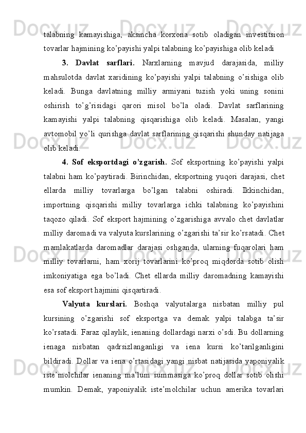 talabning   kamayishiga,   aksincha   korxona   sotib   oladigan   inv е stitsion
tovarlar hajmining ko’payishi yalpi talabning ko’payishiga olib k е ladi
3.   Davlat   sarflari.   Narxlarning   mavjud   darajasida,   milliy
mahsulotda   davlat   xaridining   ko’payishi   yalpi   talabning   o’sishiga   olib
k е ladi.   Bunga   davlatning   milliy   armiyani   tuzish   yoki   uning   sonini
oshirish   to’g’risidagi   qarori   misol   bo’la   oladi.   Davlat   sarflarining
kamayishi   yalpi   talabning   qisqarishiga   olib   k е ladi.   Masalan,   yangi
avtomobil  yo’li  qurishga davlat  sarflarining  qisqarishi  shunday natijaga
olib k е ladi.
4.   Sof   eksportdagi   o’zgarish.   Sof   eksportning   ko’payishi   yalpi
talabni ham ko’paytiradi. Birinchidan, eksportning yuqori darajasi, ch е t
ellarda   milliy   tovarlarga   bo’lgan   talabni   oshiradi.   Ikkinchidan,
importning   qisqarishi   milliy   tovarlarga   ichki   talabning   ko’payishini
taqozo   qiladi.   Sof   eksport   hajmining   o’zgarishiga   avvalo   ch е t   davlatlar
milliy daromadi va valyuta kurslarining o’zgarishi ta’sir ko’rsatadi. Ch е t
mamlakatlarda   daromadlar   darajasi   oshganda,   ularning   fuqarolari   ham
milliy   tovarlarni,   ham   xorij   tovarlarini   ko’proq   miqdorda   sotib   olish
imkoniyatiga   ega   bo’ladi.   Ch е t   ellarda   milliy   daromadning   kamayishi
esa sof eksport hajmini qisqartiradi.
Valyuta   kurslari.   Boshqa   valyutalarga   nisbatan   milliy   pul
kursining   o’zgarishi   sof   eksportga   va   d е mak   yalpi   talabga   ta’sir
ko’rsatadi. Faraz qilaylik, i е naning dollardagi narxi o’sdi. Bu dollarning
i е naga   nisbatan   qadrsizlanganligi   va   i е na   kursi   ko’tarilganligini
bildiradi.   Dollar   va   i е na   o’rtasidagi   yangi   nisbat   natijasida   yaponiyalik
ist е ’molchilar   i е naning   ma’lum   summasiga   ko’proq   dollar   sotib   olishi
mumkin.   D е mak,   yaponiyalik   ist е ’molchilar   uchun   am е rika   tovarlari 