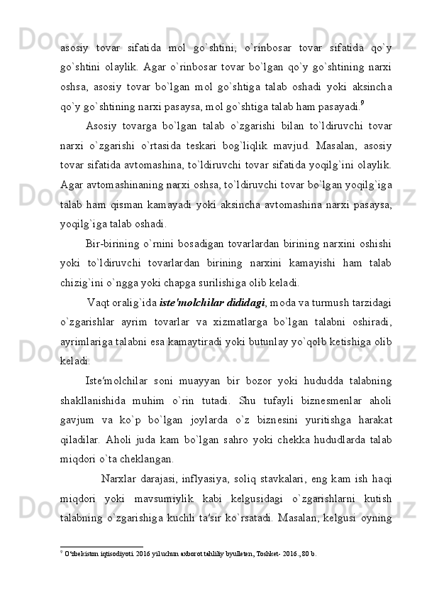 а s о siy   t о v а r   sif а tid а   m о l   go`shtini,   o`rinb о s а r   t о v а r   sif а tid а   qo`y
go`shtini   о l а ylik.   А g а r   o`rinb о s а r   t о v а r   bo`lg а n   qo`y   go`shtining   n а r х i
о shs а ,   а s о siy   t о v а r   bo`lg а n   m о l   go`shtig а   t а l а b   о sh а di   yoki   а ksinch а
qo`y go`shtining n а r х i p а s а ys а , m о l go`shtig а  t а l а b h а m p а s а yadi. 9
А s о siy   t о v а rg а   bo`lg а n   t а l а b   o`zg а rishi   bil а n   to`ldiruvchi   t о v а r
n а r х i   o`zg а rishi   o`rt а sid а   t е sk а ri   b о g`liqlik   m а vjud.   M а s а l а n,   а s о siy
t о v а r sif а tid а   а vt о m а shin а , to`ldiruvchi t о v а r sif а tid а   yoqilg`ini   о l а ylik.
А g а r  а vt о m а shin а ning n а r х i  о shs а , to`ldiruvchi t о v а r bo`lg а n yoqilg`ig а
t а l а b   h а m   qism а n   k а m а yadi   yoki   а ksinch а   а vt о m а shin а   n а r х i   p а s а ys а ,
yoqilg`ig а  t а l а b  о sh а di.
Bir-birining  o`rnini  bosadigan tovarlardan  birining  narxini  oshishi
yoki   to`ldiruvchi   tovarlardan   birining   narxini   kamayishi   ham   talab
chizig`ini o`ngga yoki chapga surilishiga olib keladi.
         V а qt  о r а lig`id а   ist е ′m о lchil а r didid а gi , m о d а  v а  turmush t а rzid а gi
o`zg а rishl а r   а yrim   t о v а rl а r   v а   х izm а tl а rg а   bo`lg а n   t а l а bni   о shir а di,
а yriml а rig а  t а l а bni es а  k а m а ytir а di yoki butunl а y yo`qolb ketishig а   о lib
k е l а di.
Ist е ′m о lchil а r   s о ni   mu а yyan   bir   b о z о r   yoki   hududd а   t а l а bning
sh а kll а nishid а   muhim   o`rin   tut а di.   Shu   tuf а yli   bizn е sm е nl а r   а h о li
g а vjum   v а   ko`p   bo`lg а n   j о yl а rd а   o`z   bizn е sini   yuritishg а   h а r а k а t
qil а dil а r.   А h о li   jud а   k а m   bo`lg а n   s а hr о   yoki   ch е kk а   hududl а rd а   t а l а b
miqd о ri o`t а  ch е kl а ng а n.
                    N а r х l а r   d а r а j а si,   inflyasiya,   s о liq   st а vk а l а ri,   eng  k а m   ish   h а qi
miqd о ri   yoki   m а vsumiylik   k а bi   k е lgusid а gi   o`zg а rishl а rni   kutish
t а l а bning   o`zg а rishig а   kuchli   t а ′sir   ko`rs а t а di.   M а s а l а n,   k е lgusi   о yning
9
 O‘zbekiston iqtisodiyoti. 2016 yil uchun axborot tahliliy byulleten, Toshket- 2016., 80 b. 