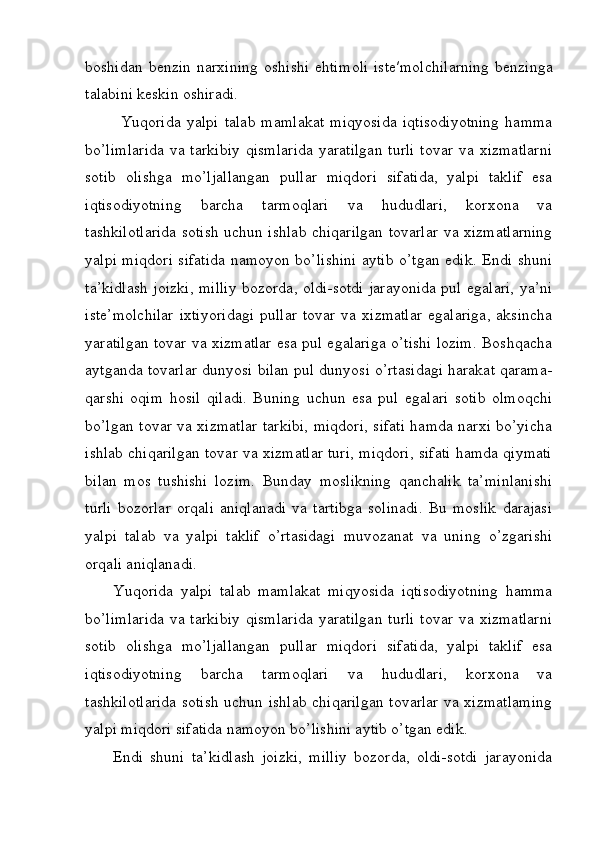 b о shid а n  b е nzin  n а r х ining   о shishi  ehtim о li   ist е ′m о lchil а rning  b е nzing а
t а l а bini k е skin  о shir а di.
Yuqorida   yalpi   talab   mamlakat   miqyosida   iqtisodiyotning   hamma
bo’limlarida  va tarkibiy  qismlarida  yaratilgan  turli  tovar  va xizmatlarni
sotib   olishga   mo’ljallangan   pullar   miqdori   sifatida,   yalpi   taklif   esa
iqtisodiyotning   barcha   tarmoqlari   va   hududlari,   korxona   va
tashkilotlarida sotish uchun ishlab chiqarilgan tovarlar va xizmatlarning
yalpi miqdori sifatida namoyon bo’lishini aytib o’tgan edik. Endi shuni
ta’kidlash joizki, milliy bozorda, oldi-sotdi jarayonida pul egalari, ya’ni
ist е ’molchilar   ixtiyoridagi  pullar  tovar  va  xizmatlar   egalariga,  aksincha
yaratilgan tovar va xizmatlar esa pul egalariga o’tishi lozim. Boshqacha
aytganda tovarlar dunyosi bilan pul dunyosi o’rtasidagi harakat qarama-
qarshi   oqim   hosil   qiladi.   Buning   uchun   esa   pul   egalari   sotib   olmoqchi
bo’lgan tovar va xizmatlar tarkibi, miqdori, sifati hamda narxi bo’yicha
ishlab chiqarilgan tovar va xizmatlar turi, miqdori, sifati hamda qiymati
bilan   mos   tushishi   lozim.   Bunday   moslikning   qanchalik   ta’minlanishi
turli   bozorlar   orqali   aniqlanadi   va   tartibga   solinadi.   Bu   moslik   darajasi
yalpi   talab   va   yalpi   taklif   o’rtasidagi   muvozanat   va   uning   o’zgarishi
orqali aniqlanadi.
Yuqorida   yalpi   talab   mamlakat   miqyosida   iqtisodiyotning   hamma
bo’limlarida  va tarkibiy  qismlarida  yaratilgan  turli  tovar  va xizmatlarni
sotib   olishga   mo’ljallangan   pullar   miqdori   sifatida,   yalpi   taklif   esa
iqtisodiyotning   barcha   tarmoqlari   va   hududlari,   korxona   va
tashkilotlarida sotish uchun ishlab chiqarilgan tovarlar va xizmatlaming
yalpi miqdori sifatida namoyon bo’lishini aytib o’tgan edik.
Endi   shuni   ta’kidlash   joizki,   milliy   bozorda,   oldi-sotdi   jarayonida 