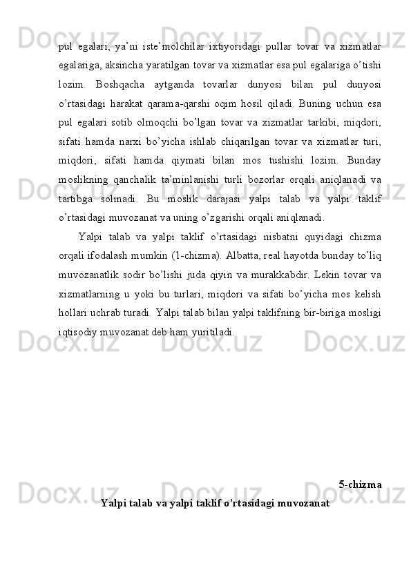 pul   egalari,   ya’ni   iste’molchilar   ixtiyoridagi   pullar   tovar   va   xizmatlar
egalariga, aksincha yaratilgan tovar va xizmatlar esa pul egalariga o’tishi
lozim.   Boshqacha   aytganda   tovarlar   dunyosi   bilan   pul   dunyosi
o’rtasidagi   harakat   qarama-qarshi   oqim   hosil   qiladi.   Buning   uchun   esa
pul   egalari   sotib   olmoqchi   bo’lgan   tovar   va   xizmatlar   tarkibi,   miqdori,
sifati   hamda   narxi   bo’yicha   ishlab   chiqarilgan   tovar   va   xizmatlar   turi,
miqdori,   sifati   hamda   qiymati   bilan   mos   tushishi   lozim.   Bunday
moslikning   qanchalik   ta’minlanishi   turli   bozorlar   orqali   aniqlanadi   va
tartibga   solinadi.   Bu   moslik   darajasi   yalpi   talab   va   yalpi   taklif
o’rtasidagi muvozanat va uning o’zgarishi orqali aniqlanadi.
Yalpi   talab   va   yalpi   taklif   o’rtasidagi   nisbatni   quyidagi   chizma
orqali ifodalash mumkin (1-chizma). Albatta, real hayotda bunday to’liq
muvozanatlik   sodir   bo’lishi   juda   qiyin   va   murakkabdir.   Lekin   tovar   va
xizmatlarning   u   yoki   bu   turlari,   miqdori   va   sifati   bo’yicha   mos   kelish
hollari uchrab turadi. Yalpi talab bilan yalpi taklifning bir-biriga mosligi
iqtisodiy muvozanat deb ham yuritiladi.
5-chizma
Yalpi talab va yalpi taklif o’rtasidagi muvozanat 