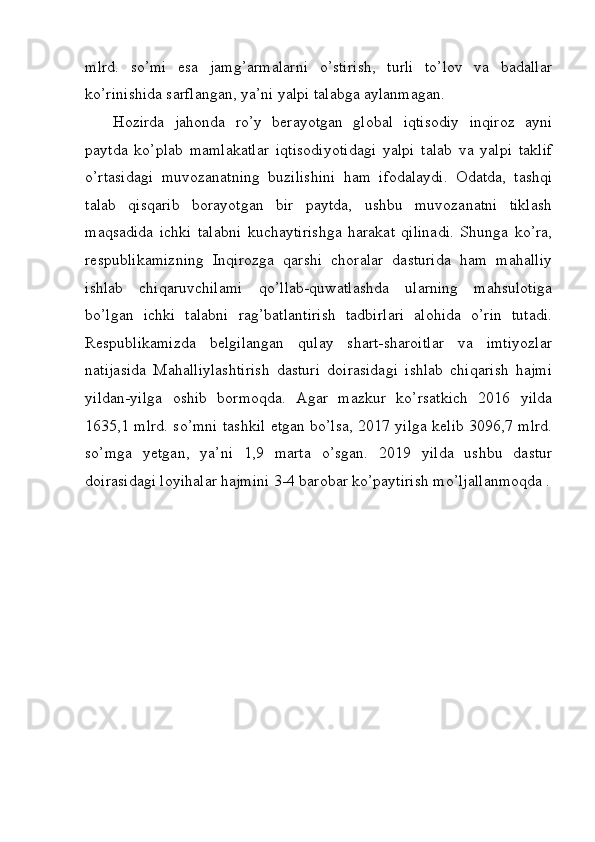 mlrd.   so’mi   esa   jamg’armalarni   o’stirish,   turli   to’lov   va   badallar
ko’rinishida sarflangan, ya’ni yalpi talabga aylanmagan.
Hozirda   jahonda   ro’y   berayotgan   global   iqtisodiy   inqiroz   ayni
paytda   ko’plab   mamlakatlar   iqtisodiyotidagi   yalpi   talab   va   yalpi   taklif
o’rtasidagi   muvozanatning   buzilishini   ham   ifodalaydi.   Odatda,   tashqi
talab   qisqarib   borayotgan   bir   paytda,   ushbu   muvozanatni   tiklash
maqsadida   ichki   talabni   kuchaytirishga   harakat   qilinadi.   Shunga   ko’ra,
respublikamizning   Inqirozga   qarshi   choralar   dasturida   ham   mahalliy
ishlab   chiqaruvchilami   qo’llab-quwatlashda   ularning   mahsulotiga
bo’lgan   ichki   talabni   rag’batlantirish   tadbirlari   alohida   o’rin   tutadi.
Respublikamizda   belgilangan   qulay   shart-sharoitlar   va   imtiyozlar
natijasida   Mahalliylashtirish   dasturi   doirasidagi   ishlab   chiqarish   hajmi
yildan-yilga   oshib   bormoqda.   Agar   mazkur   ko’rsatkich   2016   yilda
1635,1 mlrd. so’mni tashkil etgan bo’lsa, 2017 yilga kelib 3096,7 mlrd.
so’mga   yetgan,   ya’ni   1,9   marta   o’sgan.   2019   yilda   ushbu   dastur
doirasidagi loyihalar hajmini 3-4 barobar ko’paytirish mo’ljallanmoqda . 