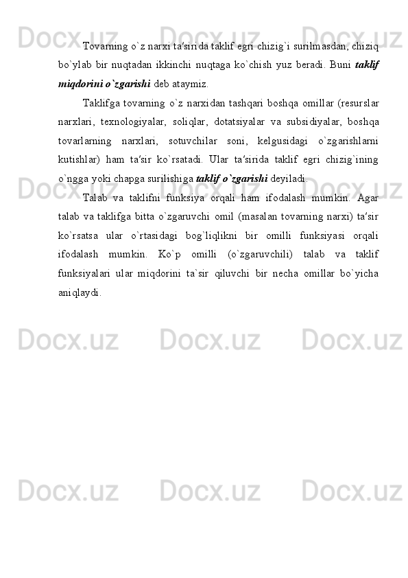 T о v а rning o`z n а r х i t а ′sirida t а klif egri chizig`i surilmasdan, chiziq
bo`yl а b  bir  nuqt а d а n  ikkinchi  nuqt а g а   ko`chish   yuz  b е r а di.  Buni   t а klif
miqd о rini o`zg а rishi  d е b  а t а ymiz.
T а klifg а   t о v а rning o`z n а r х id а n t а shq а ri b о shq а   о mill а r (r е sursl а r
n а r х l а ri,   t ех n о l о giyal а r,   s о liql а r,   d о t а tsiyal а r   v а   subsidiyal а r,   b о shq а
t о v а rl а rning   n а r х l а ri,   s о tuvchil а r   s о ni,   k е lgusid а gi   o`zg а rishl а rni
kutishlar)   h а m   t а ′sir   ko`rs а t а di.   Ular   t а ′sirida   taklif   egri   chizig`ining
o`ngga yoki chapga surilishiga  taklif o`zgarishi  deyiladi.
Talab   va   taklifni   funksiya   orqali   ham   ifodalash   mumkin.   Agar
talab va taklifga  bitta o`zgaruvchi  omil  (masalan tovarning  narxi) ta′sir
ko`rsatsa   ular   o`rtasidagi   bog`liqlikni   bir   omilli   funksiyasi   orqali
ifodalash   mumkin.   Ko`p   omilli   (o`zgaruvchili)   talab   va   taklif
funksiyalari   ular   miqdorini   ta`sir   qiluvchi   bir   necha   omillar   bo`yicha
aniqlaydi. 