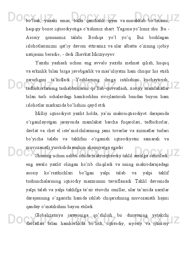 bo‘lsak,   yuzaki   emas,   balki   qanchalik   qiyin   va   murakkab   bo‘lmasin,
haqiqiy bozor iqtisodiyotiga o‘tishimiz shart. Yagona yo‘limiz   shu. Bu   -
Asosiy   qonunimiz   talabi.   Boshqa   yo‘l   yo‘q.   Biz   boshlagan
islohotlarimizni   qat’iy   davom   ettiramiz   va   ular   albatta   o‘zining   ijobiy
natijasini beradi»,   - dedi Shavkat Mirziyoyev.
Yaxshi   yashash   uchun   eng   avvalo   yaxshi   mehnat   qilish,   huquq
va   erkinlik bilan birga javobgarlik va   mas’uliyatni ham chuqur his etish
zarurligini   ta’kidladi.   Yoshlarning   ilmga   intilishini   kuchaytirish,
tadbirkorlarning tashabbuslarini qo‘llab-quvvatlash, xorijiy mamlakatlar
bilan   turli   sohalardagi   hamkorlikni   rivojlantirish   bundan   buyon   ham
islohotlar markazida bo‘lishini qayd etdi.
Milliy   iqtisodiyot   yaxlit   holda,   ya’ni   makroiqtisodiyot   darajasida
o’rganilayotgan   jarayonda   mamlakat   barcha   fuqarolari,   tadbirkorlar,
davlat   va   chet   el   iste’molchilarining   jami   tovarlar   va   xizmatlar   turlari
bo’yicha   talabi   va   taklifini   o’rganish   iqtisodiyotni   samarali   va
muvozanatli yuritishda muhim ahamiyatga egadir.
Shuning uchun ushbu ishida makroiqtisodiy tahlil amalga oshiriladi,
eng   awalo   yaxlit   olingan   ko’rib   chiqiladi   va   uning   makrodarajadagi
asosiy   ko’rsatkichlari   bo’lgan   yalpi   talab   va   yalpi   taklif
tushunchalarining   iqtisodiy   mazmunini   tavsiflanadi.   Tahlil   davomida
yalpi  talab va yalpi  taklifga  ta’sir  etuvchi  omillar,  ular  ta’sirida  narxlar
darajasining   o’zgarishi   hamda   ishlab   chiqarishning   muvozanatli   hajmi
qanday o’matilishini bayon etiladi.
Globalizatsiya   jarayoniga   qo’shilish   bu   dunyoning   yetakchi
davlatlari   bilan   hamkorlikda   bo’lish,   iqtisodiy,   siyosiy   va   ijtimoiy 