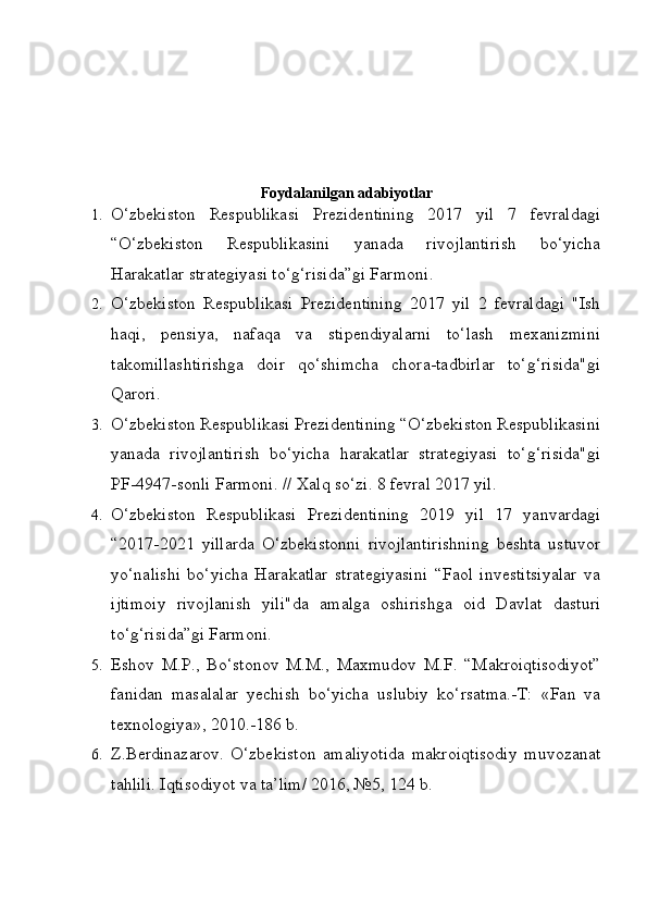 Foydalanilgan adabiyotlar
1. O‘zbekiston   Respublikasi   Prezidentining   2017   yil   7   fevraldagi
“O‘zbekiston   Respublikasini   yanada   rivojlantirish   bo‘yicha
Harakatlar strategiyasi to‘g‘risida”gi Farmoni.
2. O‘zbekiston   Respublikasi   Prezidentining   2017   yil   2   fevraldagi   "Ish
haqi,   pensiya,   nafaqa   va   stipendiyalarni   to‘lash   mexanizmini
takomillashtirishga   doir   qo‘shimcha   chora-tadbirlar   to‘g‘risida"gi
Qarori.
3. O‘zbekiston Respublikasi Prezidentining “O‘zbekiston Respublikasini
yanada   rivojlantirish   bo‘yicha   harakatlar   strategiyasi   to‘g‘risida"gi
PF-4947-sonli Farmoni. // Xalq so‘zi. 8 fevral 2017 yil.
4. O‘zbekiston   Respublikasi   Prezidentining   2019   yil   17   yanvardagi
“2017-2021   yillarda   O‘zbekistonni   rivojlantirishning   beshta   ustuvor
yo‘nalishi   bo‘yicha   Harakatlar   strategiyasini   “Faol   investitsiyalar   va
ijtimoiy   rivojlanish   yili"da   amalga   oshirishga   oid   Davlat   dasturi
to‘g‘risida”gi Farmoni.
5. Eshov   M.P.,   Bo‘stonov   M.M.,   Maxmudov   M.F.   “Makroiqtisodiyot”
fanidan   masalalar   yechish   bo‘yicha   uslubiy   ko‘rsatma.-T:   «Fan   va
texnologiya», 2010.-186 b.
6. Z.Berdinazarov.   O‘zbekiston   amaliyotida   makroiqtisodiy   muvozanat
tahlili. Iqtisodiyot va ta’lim/ 2016, №5, 124 b. 
