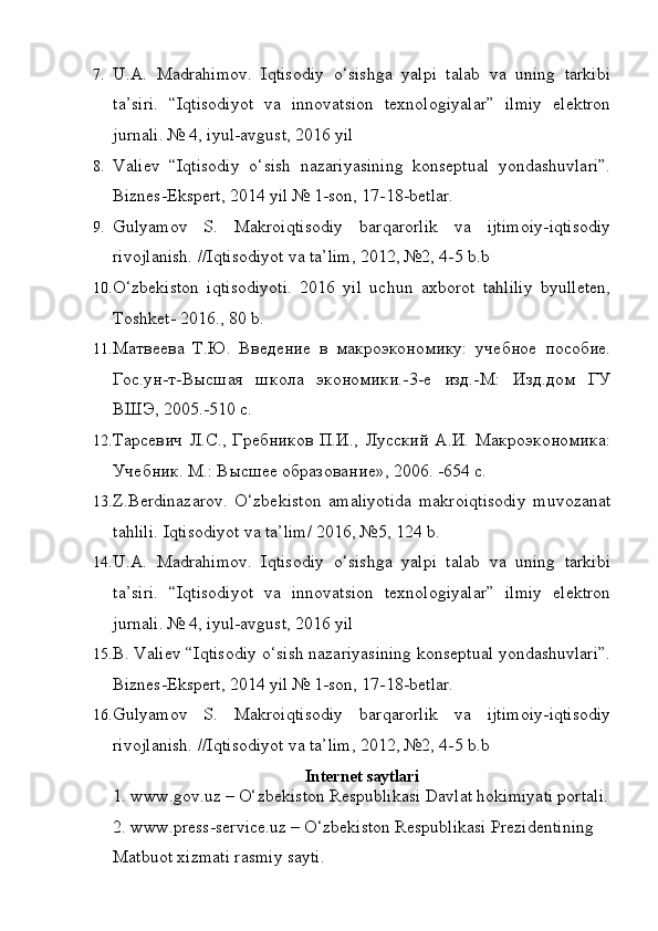 7. U.A.   Madrahimov.   Iqtisodiy   o‘sishga   yalpi   talab   va   uning   tarkibi
ta’siri.   “Iqtisodiyot   va   innovatsion   texnologiyalar”   ilmiy   elektron
jurnali. № 4, iyul-avgust, 2016 yil
8. Valiev   “Iqtisodiy   o‘sish   nazariyasining   konseptual   yondashuvlari”.
Biznes-Ekspert, 2014 yil № 1-son, 17-18-betlar.
9. Gulyamov   S.   Makroiqtisodiy   barqarorlik   va   ijtimoiy-iqtisodiy
rivojlanish. //Iqtisodiyot va ta’lim, 2012, №2, 4-5 b.b
10. O‘zbekiston   iqtisodiyoti.   2016   yil   uchun   axborot   tahliliy   byulleten,
Toshket- 2016., 80 b.
11. Матвеева   Т.Ю.   Введение   в   макроэкономику:   учебное   пособие.
Гос.ун-т-Высшая   школа   экономики.-3-е   изд.-М:   Изд.дом   ГУ
ВШЭ, 2005.-510 с.
12. Тарсевич   Л.С.,   Гребников   П.И.,  Лусский   А.И.  Макроэкономика:
Учебник. М.: Высшее образование», 2006. -654 с.
13. Z.Berdinazarov.   O‘zbekiston   amaliyotida   makroiqtisodiy   muvozanat
tahlili.  Iqtisodiyot va ta’lim/ 2016, №5, 124 b.
14. U.A.   Madrahimov.   Iqtisodiy   o‘sishga   yalpi   talab   va   uning   tarkibi
ta’siri.   “Iqtisodiyot   va   innovatsion   texnologiyalar”   ilmiy   elektron
jurnali. № 4, iyul-avgust, 2016 yil
15. B. Valiev “Iqtisodiy o‘sish nazariyasining konseptual yondashuvlari”.
Biznes-Ekspert, 2014 yil № 1-son, 17-18-betlar.
16. Gulyamov   S.   Makroiqtisodiy   barqarorlik   va   ijtimoiy-iqtisodiy
rivojlanish. //Iqtisodiyot va ta’lim, 2012, №2, 4-5 b.b
Internet saytlari
1. www.gov.uz – O‘zbekiston Respublikasi Davlat hokimiyati portali.
2. www.press-service.uz – O‘zbekiston Respublikasi Prezidentining
Matbuot xizmati rasmiy sayti. 