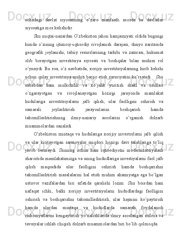 sohadagi   davlat   siyosatining   o’zaro   manfaatli   asosda   bu   davlatlar
siyosatiga mos kelishidir. 
Shu nuqtai-nazardan O’zbekiston jahon hamjamiyati oldida bugungi
kunda   o’zining   ijtimoiy-iqtisodiy   rivojlanish   darajasi,   dunyo   xaritasida
geografik   joylanishi,   tabiiy   resurslarining   tarkibi   va   zaxirasi,   hukumat
olib   borayotgan   investitsiya   siyosati   va   boshqalar   bilan   muhim   rol
o’ynaydi. Bu esa, o’z navbatida, xorijiy investitsiyalarning  kirib kelishi
uchun qulay investitsiya muhiti barpo etish zaruriyatini ko’rsatadi.   Shu
sababdan   ham   mulkchilik   va   xo’jalik   yuritish   shakl   va   usullari
o’zgarayotgan   va   rivojlanayotgan   hozirgi   jarayonda   mamlakat
hudulariga   investitsiyalarni   jalb   qilish,   ular   faolligini   oshirish   va
samarali   joylashtirish   jarayonlarini   boshqarish   hamda
takomillashtirishning   ilmiy-nazariy   asoslarini   o’rganish   dolzarb
muammolardan sanaladi. 
O’zbekiston   mintaqa   va   hudulariga   xorijiy   investorlarni   jalb   qilish
va   ular   kiritayotgan   sarmoyalar   miqdori   hozirgi   davr   talablariga   to’liq
javob   bermaydi.   Shuning   uchun   ham   iqtisodiyotni   modernizatsiyalash
sharoitida mamlakatimizga va uning hududlariga investiyalarni faol jalb
qilish   maqsadida   ular   faolligini   oshirish   hamda   boshqarishni
takomillashtirish   masalalarini   hal   etish   muhim   ahamiyatga   ega   bo’lgan
ustuvor   vazifalardan   biri   sifatida   qaralishi   lozim.   Shu   boisdan   ham
nafaqat   ichki,   balki   xorijiy   investitsiyalarni   hududlardagi   faolligini
oshirish   va   boshqarishni   takomillashtirish,   ular   hajmini   ko’paytirish
hamda   ulardan   mintaqa   va   hududlarda   samarali   foydalanish
imkoniyatlarini  kengaytirish  yo’nalishlarida  ilmiy  asoslangan xulosa va
tavsiyalar ishlab chiqish dolzarb muammolardan biri bo’lib qolmoqda. 