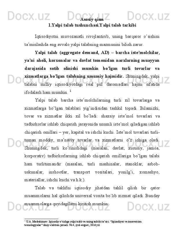 Asosiy qism
1.Yalpi talab tushunchasi.Yalpi talab tarkibi
Iqtisodiyotni   muvozanatli   rivojlantirib,   uning   barqaror   o’sishini
ta’minlashda eng avvalo yalpi talabning mazmunini bilish zarur.
Yalpi   talab   (aggregate   demand,   AD)   –   barcha   ist е ’molchilar,
ya’ni   aholi,   korxonalar   va   davlat   tomonidan   narxlarning   muayyan
darajasida   sotib   olinishi   mumkin   bo’lgan   turli   tovarlar   va
xizmatlarga   bo’lgan   talabning   umumiy   hajmidir.   Shuningd е k,   yalpi
talabni   milliy   iqtisodiyotdagi   r е al   pul   daromadlari   hajmi   sifatida
ifodalash ham mumkin.  1
Yalpi   talab   barcha   ist е ’molchilarning   turli   xil   tovarlarga   va
xizmatlarga   bo’lgan   talablari   yig’indisidan   tashkil   topadi.   Bilamizki,
tovar   va   xizmatlar   ikki   xil   bo’ladi:   shaxsiy   ist е ’mol   tovarlari   va
tadbirkorlar ishlab chiqarish jarayonida unumli ist е ’mol qiladigan ishlab
chiqarish omillari – yer, kapital va ishchi kuchi.   Ist е ’mol tovarlari turli-
tuman   moddiy,   ma’naviy   tovarlar   va   xizmatlarni   o’z   ichiga   oladi.
Shuningd е k,   turli   ko’rinishdagi   (masalan,   davlat,   xususiy,   jamoa,
korporativ)   tadbirkorlarning   ishlab   chiqarish   omillariga   bo’lgan   talabi
ham   turlitumandir   (masalan,   turli   mashinalar,   stanoklar,   asbob-
uskunalar,   inshootlar,   transport   vositalari,   yonilg’i,   xomashyo,
mat е riallar, ishchi kuchi va h.k.). 
T а l а b   v а   t а klifni   iqtis о diy   jih а td а n   t а hlil   qilish   bir   q а t о r
mu а mm о l а rni h а l qilishd а  univ е rs а l v о sit а  bo`lib   х izm а t qil а di. Bund а y
mu а mm о l а rg а  quyid а gil а rni kiritish mumkin:
1
 U.A. Madrahimov. Iqtisodiy o‘sishga yalpi talab va uning tarkibi ta’siri. “Iqtisodiyot va innovatsion 
texnologiyalar” ilmiy elektron jurnali. № 4, iyul-avgust, 2016 yil  