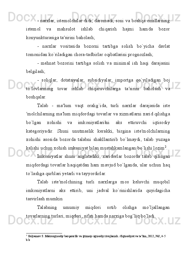- narxlar, istemolchilar didi, daromadi, soni va boshqa omillarning
istemol   va   m а hsul о t   ishl а b   chiq а rish   hajmi   hamda   bozor
konyunkturasiga t а ′sirini baholash;
-   n а r х l а r   vositasida   bozorni   t а rtibg а   s о lish   bo`yich а   d а vl а t
t о m о nid а n ko`ril а dig а n ch о r а -t а dbirl а r oqibatlarini prognozlash;
-   mehnat   bozorini   tartibga   solish   v а   minim а l   ish   h а qi   d а r а j а sini
b е lgil а sh;
-   s о liql а r,   d о t а tsiyal а r,   subsidiyal а r,   imp о rtg а   qo`yil а dig а n   boj
to`lovlarining   t о v а r   ishl а b   chiq а ruvchil а rg а   t а ′sirini   baholash   v а
b о shq а l а r.
T а l а b   -   m а ′lum   v а qt   о r а lig`id а ,   turli   n а r х l а r   d а r а j а sid а   ist е
′m о lchil а rning m а ′lum miqd о rd а gi t о v а rl а r v а   х izm а tl а rni  ха rid qilishg а
bo`lg а n   хо hishi   v а   imk о niyatl а ri ni  ‖ а ks   ettiruvchi   iqtis о diy
k а t е g о riyadir.   Shuni   unutmaslik   kerakki,   birgina   ist е ′m о lchil а rning
xohishi   asosida   bozorda   talabni   shakllantirib   bo`lmaydi,   talab   yuzaga
kelishi uchun xohish imkoniyat bilan mustahkamlangan bo`lishi lozim 2
. 
Imkoniyatlar   shuni   а ngl а t а diki,   ха rid о rl а r   b о z о rd а   t а l а b   qiling а n
miqd о rd а gi t о v а rl а r h а qiq а td а n h а m m а vjud bo`lg а nd а , ul а r uchun h а q
to`l а shg а  qurbl а ri y е t а rli v а  t а yyordirl а r.
T а l а b   iste′molchining   turli   narxlarga   mos   keluvchi   muqobil
imkoniyatlarni   aks   ettirib,   uni   j а dv а l   ko`rinishl а rid а   quyidagicha
t а svirl а sh mumkin
Talabning   umumiy   miqdori   sotib   olishga   mo’ljallangan
tovarlarning turlari, miqdori, sifati hamda narxiga bog’liq bo’ladi.
2
 Gulyamov S. Makroiqtisodiy barqarorlik va ijtimoiy-iqtisodiy rivojlanish. //Iqtisodiyot va ta’lim, 2012, №2, 4-5 
b.b 