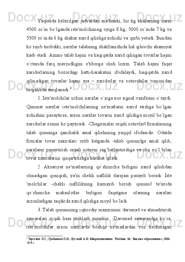 Yuqorida   keltirilgan   jadvaldan   ma′lumki,   bir   kg   shakarning   narxi
4500 so`m bo`lganda iste′molchining oyiga 8 kg, 5000 so`mda 7 kg va
5500 so`mda 6 kg shakar xarid qilishga xohishi va qurbi yetadi. Bundan
ko`rinib turibdiki, n а r х l а r t а l а bning sh а kll а nishid а  h а l qiluvchi  а h а miyat
k а sb et а di. Ammo t а l а b h а jmi v а  h а qiq а td а   ха rid qiling а n t о v а rl а r h а jmi
o`rt а sid а   f а rq   m а vjudligini   e′tib о rg а   о lish   l о zim.   T а l а b   h а jmi   f а q а t
ха rid о rl а rning   b о z о rd а gi   h а tti-h а r а k а tini   if о d а l а ydi,   h а qiq а td а   ха rid
qilin а dig а n   t о v а rl а r   h а jmi   es а   –   ха rid о rl а r   v а   s о tuvchil а r   t о m о nid а n
birg а likd а   а niql а n а di. 3
1. Iste′molchilar uchun n а r х lar o`ziga xos signal vazifasini o`taydi.
Qimmat   narxlar   iste′molchilarning   ne′matlarni   xarid   etishga   bo`lgan
xohishini  pasaytirsa,  arzon narxlar t о v а rni   ха rid qilishg а   m о yil bo`lg а n
ха rid о rl а r s о nini ko`paytiradi. -Chegirmalar orqali sotuvlar  firmalarning‖
talab   qonuniga   qanchalik   amal   qilishining   yaqqol   ifodasidir.   Odatda
firmalar   tovar   zaxiralari   ortib   ketganda   -talab   qonuni ga   amal   qilib,	
‖
narxlarni   pasaytirish   orqali   sotuvni   rag`batlantirishga   va   shu   yo`l   bilan
tovar zaxiralarini qisqartirishga harakat qiladi.
2.   Aksariyat   ne′matlarning   qo`shimch а   birligini   ха rid   qilishdan
olinadigan   qoniqish,   ya′ni   chekli   n а flilik   d а r а j а si   p а s а yib   boradi.   Ist е
′m о lchil а r   -chekli   naflilikning   kamayib   borish   qonuni   ta′sirida	
‖
qo`shimch а   m а hsul о tlar   birligini   f а q а tgin а   ul а rning   n а r х l а ri
arzonlashgan taqdird а   ха rid qilishg а  m о yil bo`ladi.
3. Talab qonunining iqtisodiy mazmunini daromad va almashtirish
samaralari   orqali   ham   izohlash   mumkin.   -Daromad   samarasi ga   ko`ra,
‖
iste′molchilar   arzon   narxlarda   boshqa   ne′matlardan   voz   kechmagan
3
 Тарсевич Л.С., Гребников П.И., Лусский А.И. Макроэкономика: Учебник. М.: Высшее образование», 2006. 
-654 с. 