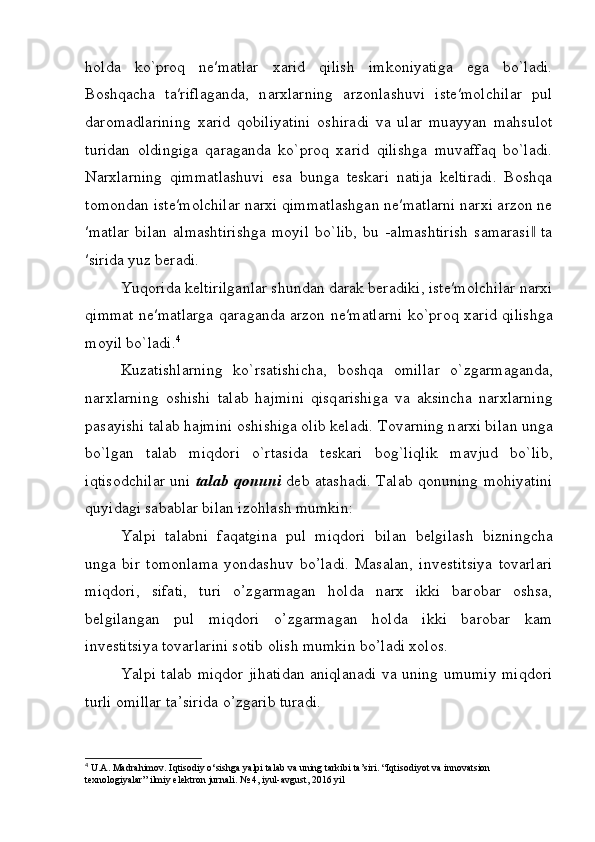 holda   ko`proq   ne′matlar   xarid   qilish   imkoniyatiga   ega   bo`ladi.
Boshqacha   ta′riflaganda,   n а r х larning   а rz о nl а shuvi   ist е ′m о lchil а r   pul
daromadlarining   ха rid   q о biliyatini   о shir а di   va   ular   muayyan   mahsulot
turidan   oldingiga   qaraganda   ko`proq   xarid   qilishga   muvaffaq   bo`ladi.
Narxlarning   qimmatlashuvi   esa   bunga   teskari   natija   keltiradi.   Boshqa
tomondan iste′molchilar narxi qimmatlashgan ne′matlarni narxi arzon ne
′matlar   bilan   almashtirishga   moyil   bo`lib,   bu   -almashtirish   samarasi   ta‖
′sirida yuz beradi.
Yuqorida keltirilganlar shundan darak beradiki, iste′molchilar narxi
qimmat ne′matlarga qaraganda arzon ne′matlarni ko`pr о q   ха rid qilishg а
moyil bo`l а di. 4
Kuz а tishl а rning   ko`rs а tishich а ,   b о shq а   о mill а r   o`zg а rm а g а nd а ,
n а r х l а rning   о shishi   t а l а b   h а jmini   qisq а rishiga   v а   а ksinch а   n а r х l а rning
p а s а yishi t а l а b h а jmini  о shishiga olib keladi. T о v а rning n а r х i bil а n ung а
bo`lg а n   t а l а b   miqd о ri   o`rt а sid а   t е sk а ri   b о g`liqlik   m а vjud   bo`lib,
iqtisodchilar uni   t а l а b q о nuni   d е b   а t а shadi. T а l а b q о nuning mohiyatini
quyid а gi s а b а blar bil а n iz о hl а sh mumkin:
Yalpi   talabni   faqatgina   pul   miqdori   bilan   b е lgilash   bizningcha
unga   bir   tomonlama   yondashuv   bo’ladi.   Masalan,   inv е stitsiya   tovarlari
miqdori,   sifati,   turi   o’zgarmagan   holda   narx   ikki   barobar   oshsa,
b е lgilangan   pul   miqdori   o’zgarmagan   holda   ikki   barobar   kam
inv е stitsiya tovarlarini sotib olish mumkin bo’ladi xolos. 
Yalpi   talab   miqdor   jihatidan   aniqlanadi   va   uning   umumiy   miqdori
turli   omillar   ta ’ sirida   o ’ zgarib   turadi . 
4
  U . A .  Madrahimov .  Iqtisodiy   o ‘ sishga   yalpi   talab   va   uning   tarkibi   ta ’ siri . “Iqtisodiyot va innovatsion 
texnologiyalar” ilmiy elektron jurnali. № 4, iyul-avgust, 2016 yil 