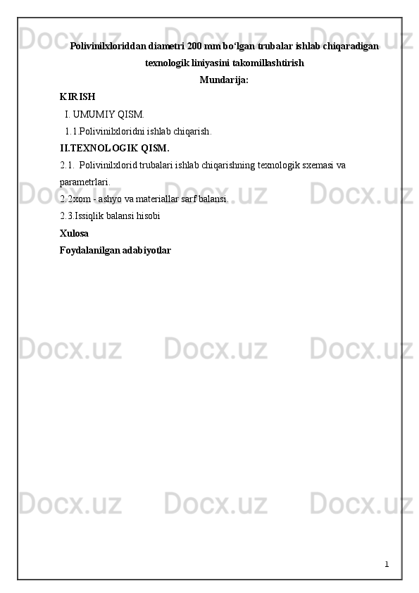 Polivinilxloriddan diametri 200 mm bo‘lgan trubalar ishlab chiqaradigan
texnologik liniyasini takomillashtirish
Mundarija:
KIRISH     
I. UMUMIY QISM.
1.1.Polivinilxloridni ishlab chiqarish .
II.TEXNOLOGIK QISM.
2.1.    Polivinilxlorid trubalari i shlab chiqarishning texnologik sxemasi va 
parametrlari .
2.2 xom - ashyo va materiallar sarf   balansi.
2.3.Issiqlik balansi hisobi
Xulosa 
Foydalanilgan adabiyotlar
1