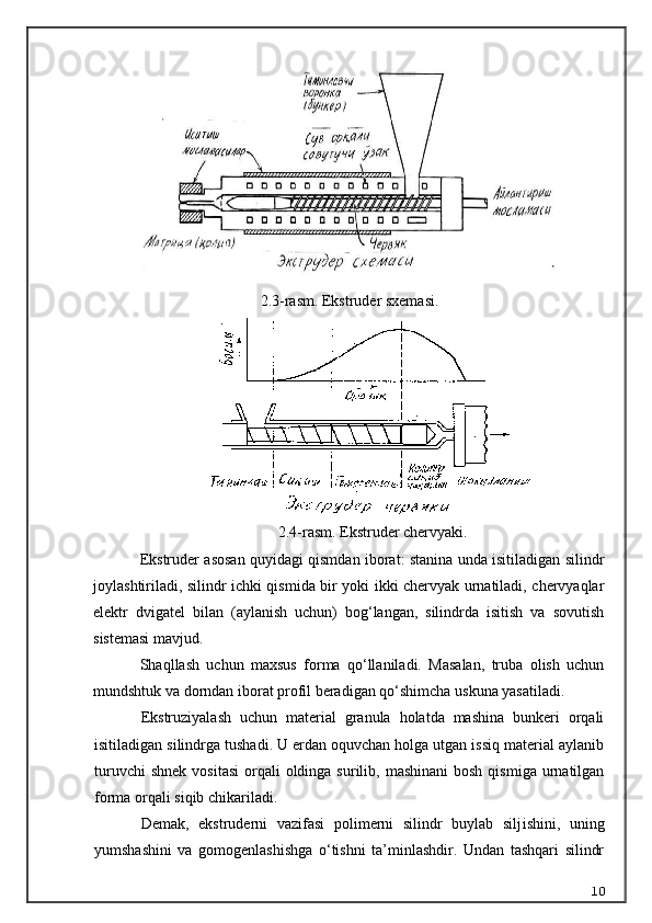 2.3-rasm. Ekstruder sxemasi.
2.4-rasm. Ekstruder chervyaki.
Ekstruder asosan quyidagi qismdan iborat: stanina unda isitiladigan silindr
joylashtiriladi, silindr ichki qismida bir yoki ikki chervyak urnatiladi, chervyaqlar
elektr   dvigatel   bilan   (aylanish   uchun)   bog‘langan,   silindrda   isitish   va   sovutish
sistemasi mavjud.
Shaqllash   uchun   maxsus   forma   qo‘llaniladi.   Masalan,   truba   olish   uchun
mundshtuk va dorndan iborat profil beradigan qo‘shimcha uskuna yasatiladi.
Ekstruziyalash   uchun   material   granula   holatda   mashina   bunkeri   orqali
isitiladigan silindrga tushadi. U erdan oquvchan holga utgan issiq material aylanib
turuvchi   shnek  vositasi  orqali   oldinga  surilib, mashinani  bosh  qismiga  urnatilgan
forma orqali siqib chikariladi.
Demak,   ekstruderni   vazifasi   polimerni   silindr   buylab   silj ishi ni,   uning
yumshashini   va   gomogenlashishga   o‘tishni   ta’minlashdir.   Undan   tashqari   silindr
10