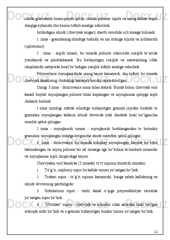 ichida gidrostatik bosim paydo qilish, chunki polimer oqishi va uning kallak orqali
shaqlga aylanishi shu bosim tufayli amalga oshiriladi.
Isitiladigan silindr (chervyak singari) shartli ravishda uch zonaga bulinadi:
1 zona - granulaning  s ilindrga tushishi va uni oldinga siljishi va zichlanishi
(uplotnenie).
2     zona   -   siqish   zonasi,   bu   zonada   polimer   sekin-asta   issiqlik   ta’sirida
yumshaydi   va   plastikalanadi.   Bu   berilayotgan   issiqlik   va   materialning   ichki
ishqalanishi natijasida hosil bo‘ladigan issiqlik tufayli amalga oshiriladi.
Polimerlarni suyuqlanishida uning hajmi kamayadi, shu tufayli bu zonada
chervyak kanalining chukurligi kamayib borishi rejalashtirilgan.
Oxirgi 3 zona - dozirovanie nomi bilan ataladi. Bunda butun chervyak vint
kanali buylab suyuqlangan polimer bilan koplangan va suyuqlanma qolipga siqib
chikarib beriladi.
1 zona   uzunligi   odatda   silindrga   tushayotgan   granula   joyidan   boshlab   to
granulani   suyuqlangan   katlami   silindr   devorida   yoki   shnekda   hosil   bo‘lganicha
uzunlik qabul qilingan.
2 zona   -   suyuqlanish   zonasi   -   suyuqlanish   boshlangandan   to   butunlay
granulani suyuqlangan holatga kelguncha shnek masofasi qabul qilingan.
3     zona   -   dozirovanie,   bu   zonada   butunlay   suyuqlangan,   harorat   bir   tekis
taksimlangan va suyuq polimer bir xil xossaga ega bo‘lishini ta’minlash zonasidir
va suyuqlanma siqib chiqarishga tayyor.
Chervyakni vint kanalida (3 zonada) t o‘ rt oqimini kuzatish mumkin:
1. T o‘g‘ ri, majburiy oqim bu kallak tomon yo‘nalgan bo‘ladi.
2. Teskari   oqim   -   to‘g‘ri   oqimni   kamayishi,   bunga   sabab   kallakning   va
silindr devorining qarshiligidir.
3. Sirkulatsion   oqim   -   vintli   kanal   o‘qiga   perpendikulyar   ravishda
yo‘nalgan oqim bo‘ladi.
4. "Utechka"  oqimi  -  chervyak  va  silindrni   ichki  satxidan   hosil  bo‘lgan
oraliqda sodir bo‘ladi va u granula tushayotgan bunker tomon yo‘nalgan bo‘ladi.
11 