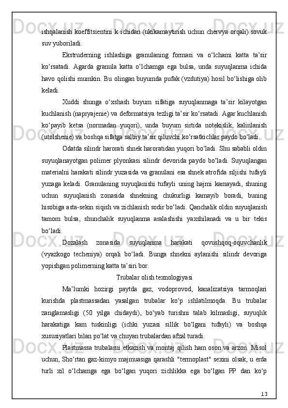 ishqalanish koeffitsientini k ichidan (ukikamaytirish uchun chervya orqali) sovuk
suv yuboriladi.
Ekstruderning   ishlashiga   granulaning   formasi   va   o‘lchami   katta   ta’sir
ko‘rsatadi.   Agarda   granula   katta   o‘lchamga   ega   bulsa,   unda   suyuqlanma   ichida
havo qolishi mumkin. Bu olingan buyumda pufak (vzdutiya) hosil bo‘lishiga olib
keladi.
Xuddi   shunga   o‘xshash   buyum   sifatiga   suyuqlanmaga   ta’sir   kilayotgan
kuchlanish (napryajenie) va deformatsiya tezligi ta’sir ko‘rsatadi. Agar kuchlanish
ko‘payib   ketsa   (normadan   yuqori),   unda   buyum   sirtida   notekislik,   kalinlanish
(utol she nie) va boshqa sifatga salbiy ta’sir qiluvchi ko‘rsatkichlar paydo bo‘ladi.
Odatda silindr harorati shnek haroratidan yuqori bo‘ladi. Shu sababli oldin
suyuqlanayotgan   polimer   plyonkasi   silindr   devorida   paydo   bo‘ladi.   Suyuqlangan
materialni harakati silindr yuzasida va granulani esa shnek atrofida siljishi tufayli
yuzaga   keladi.   Granulaning   suyuqlanishi   tufayli   uning   hajmi   kamayadi,   shuning
uchun   suyuqlanish   zonasida   shnekning   chukurligi   kamayib   boradi,   buning
hisobiga asta-sekin siqish va zichlanish sodir bo‘ladi.  Q anchalik oldin suyuqlanish
tamom   bulsa,   shunchalik   suyuqlanma   aralashishi   yaxshilanadi   va   u   bir   tekis
bo‘ladi.
Dozalash   zonasida   suyuqlanma   harakati   qovushqoq-oquvchanlik
(vyazkogo   techeniya)   orqali   bo‘ladi.   Bunga   shnekni   aylanishi   silindr   devoriga
yopishgan polimerning katta ta’siri bor.
Trubalar olish texnologiyasi
Ma’lumki   hozirgi   paytda   gaz,   vodoprovod,   kanalizatsiya   tarmoqlari
kurishda   plastmassadan   yasalgan   trubalar   ko‘p   ishlatilmoqda.   Bu   trubalar
zanglamasligi   (50   yilga   chidaydi),   bo‘yab   turishni   talab   kilmasligi,   suyuqlik
harakatiga   kam   tuskinligi   (ichki   yuzasi   sillik   bo‘lgani   tufayli)   va   boshqa
xususiyatlari bilan po‘lat va chuyan trubalardan afzal turadi.
Plastmassa trubalarni etkazish va montaj  qilish ham oson va arzon. Misol
uchun,   Sho‘rtan gaz-kimyo majmuasiga qarashli   " termoplast "   sexini   olsak, u erda
turli   xil   o‘lchamga   ega   bo‘lgan   yuqori   zichlikka   ega   bo‘lgan   PP   dan   ko‘p
13 