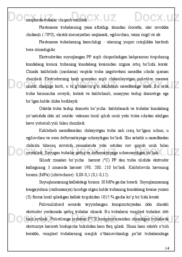 miqdorda trubalar chi q arib turilibdi.
Plastmassa   trubalarning   yana   afzalligi   shundan   iboratki,   ular   sovukka
chidamli (-70 o
S), elastik xususiyatlari saqlanadi, egiluvchan, vazni engil va xk.
Plastmassa   trubalarning   kamchiligi   -   ularning   yuqori   issiqlikka   bardosh
bera olmasligidir.
Ekstruderdan   suyuqlangan   PP   siqib   chiqariladigan   halqasimon   tirqishning
kundalang   kesimi   trubaning   kundalang   kesimidan   ozgina   ortiq   bo‘lishi   kerak.
Chunki   kalibrlash   (moslama)   vaqtida   truba   zagotovkasi   nasadka   ichida   qisman
chuziladi.   Ekstruderning   bosh   qismidan   siqib   chikarilayotgan   polietilen   massasi
silindr   shaqliga   kirib,   u   to‘g‘ridan-to‘g‘ri   kalibrlash   nasadkasiga   utadi.   Bu   erda
truba   birmuncha   soviydi,   kotadi   va   kalibrlanib,   muayyan   tashqi   diametrga   ega
bo‘lgan holda chika boshlaydi.
Odatda truba tashqi  diametri  bo’yicha   kalibrlanadi  va trubalar kundalang
yo‘nalishda   ikki   xil  usulda:  vakuum   hosil   qilish  usuli  yoki   truba  ichidan sikilgan
havo yuborish yuli bilan chuziladi.
Kalibrlash   nasadkasidan   chikayotgan   truba   xali   issiq   bo‘lgani   uchun,   u
egiluvchan va oson deformatsiyaga uchraydigan bo‘ladi. Shu sababli u nasadkadan
chikishi   bilano q   sovutish   vannalarida   yoki   ustidan   suv   quyish   usuli   bilan
sovutiladi. Sovugan trubalar qattiq va deformatsiyaga uchramaydigan bo‘ladi.
Silindr   zonalari   bo’yicha     harorat   ( o
C)   PP   dan   truba   olishda   ekstruder
kallagining   3   zonasida   harorat   190;   200;   210   bo‘ladi.   Kalibrlovchi   havoning
bosimi (MPa) (izbitochnoe): 0,08-0,1 (0,1-0,12).
Suyuqlanmaning kallakdagi bosimi 30 MPa gacha boradi. Suyuqlanmaning
kengayishini (razbuxaniya) hisobga olgan holda trubaning kundalang kesma yuzasi
(S) forma hosil qiladigan kallak tirqishidan 10 15 % gacha ko‘p bo‘lishi kerak.
Polivinilxlorid   asosida   tayyorlangan   kompozitsiyadan   ikki   shnekli
ekstruder   yordamida   qattiq   trubalar   olinadi.   Bu   trubalarni   viniplast   trubalari   deb
ham  aytiladi.  Polietilenga  nisbatan  PVX  kompozitsiyasidan   olinadigan  trubalarda
ekstruziya harorati boshqacha bulishdan ham farq qiladi.   Shuni ham eslatib o‘tish
kerakki,   viniplast   trubalarning   issiqlik   o‘tkazuvchanligi   po‘lat   trubalarnikiga
14 