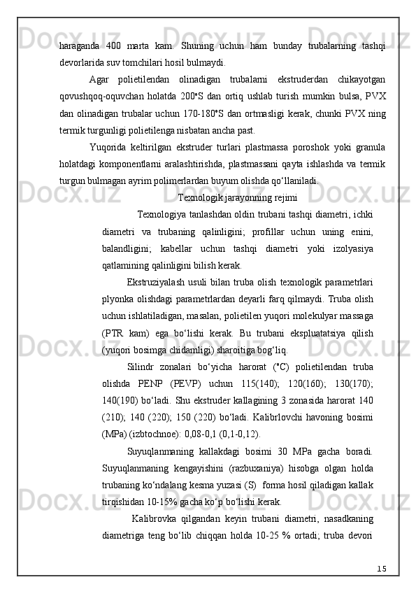 haraganda   400   marta   kam.   Shuning   uchun   ham   bunday   trubalarning   tashqi
devorlarida suv tomchilari hosil bulmaydi.
Agar   polietilendan   olinadigan   trubalarni   ekstruderdan   chikayotgan
qovushqoq-oquvchan   holatda   200 o
S   dan   ortiq   ushlab   turish   mumkin   bulsa,   P VX
dan olinadigan trubalar  uchun 170-180 o
S dan ortmasligi  kerak, chunki P VX   ning
termik turgunligi polietilenga nisbatan ancha past.
Yuqorida   keltirilgan   ekstruder   turlari   plastmassa   poroshok   yoki   granula
holatdagi   komponentlarni   aralashtirishda,   plastmassani   qayta   ishlashda   va   termik
turgun bulmagan ayrim polimerlardan buyum olishda qo‘llaniladi.
Texnologik jarayonning rejimi
      Texnologiya tanlashdan oldin trubani tashqi diametri, ichki
diametri   va   trubaning   qalinligini;   profillar   uchun   uning   enini,
balandligini;   k a bellar   uchun   tashqi   diametri   yoki   izolyasiya
qatlamining qalinligini bilish kerak.
Ekstruziyalash   usuli   bilan   truba   olish   texnologik   parametrlari
plyonka olishdagi parametrlardan deyarli farq qilmaydi. Truba olish
uchun ishlatiladigan, masalan, polietilen yuqori molekulyar massaga
(PTR   kam)   ega   bo‘lishi   kerak.   Bu   trubani   ekspluatatsiya   qilish
(yuqori bosimga chidamligi) sharoitiga bog‘liq.
Silindr   zonalari   bo‘yicha   harorat   ( o
C)   polietilendan   truba
olishda   PENP   (PEVP)   uchun   115(140);   120(160);   130(170);
140(190)   bo‘ladi.   Shu  ekstruder  kallagining  3  zonasida  harorat   140
(210);   140   (220);   150   (220)   bo‘ladi.   Kalibrlovchi   havoning   bosimi
(MPa) (izbtochnoe): 0,08-0,1 (0,1-0,12).
Suyuqlanmaning   kallakdagi   bosimi   30   MPa   gacha   boradi.
Suyuqlanmaning   kengayishini   (razbuxaniya)   hisobga   olgan   holda
trubaning ko‘ndalang kesma yuzasi (S)  forma hosil qiladigan kallak
tirqishidan 10-15% gacha ko‘p bo‘lishi kerak.
            Kalibrovka   qilgandan   keyin   trubani   diametri,   nasadkaning
diametriga   teng   bo‘lib   chiqqan   holda   10-25   %   ortadi;   truba   devori
15