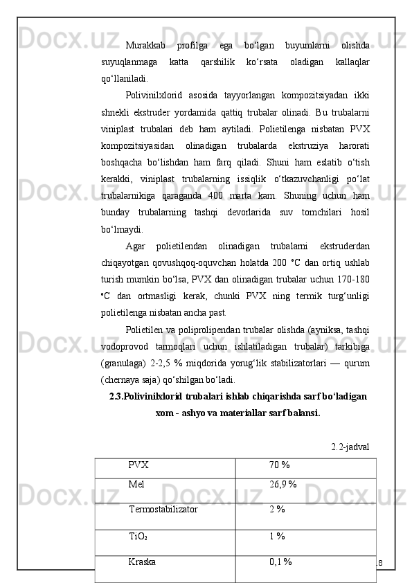 Murakkab   profilga   ega   bo‘lgan   buyumlarni   olishda
suyuqlanmaga   katta   qarshilik   ko‘rsata   oladigan   kallaqlar
qo‘llaniladi.
Polivinilxlorid   asosida   tayyorlangan   kompozitsiyadan   ikki
shnekli   ekstruder   yordamida   qattiq   trubalar   olinadi.   Bu   trubalarni
viniplast   trubalari   deb   ham   aytiladi.   Polietilenga   nisbatan   PVX
kompozitsiyasidan   olinadigan   trubalarda   ekstruziya   harorati
boshqacha   bo‘lishdan   ham   farq   qiladi.   Shuni   ham   eslatib   o‘tish
kerakki,   viniplast   trubalarning   issiqlik   o‘tkazuvchanligi   po‘lat
trubalarnikiga   qaraganda   400   marta   kam.   Shuning   uchun   ham
bunday   trubalarning   tashqi   devorlarida   suv   tomchilari   hosil
bo‘lmaydi.
Agar   polietilendan   olinadigan   trubalarni   ekstruderdan
chiqayotgan   qovushqoq-oquvchan   holatda   200   o
C   dan   ortiq   ushlab
turish   mumkin  bo‘lsa,   PVX  dan  olinadigan  trubalar  uchun  170-180
o
C   dan   ortmasligi   kerak,   chunki   PVX   ning   termik   turg‘unligi
polietilenga nisbatan ancha past.
Polietilen va poliprolipendan trubalar olishda  (ayniksa, tashqi
vodoprovod   tarmoqlari   uchun   ishlatiladigan   trubalar)   tarkibiga
(granulaga)   2-2,5   %   miqdorida   yorug‘lik   stabilizatorlari   —   qurum
(chernaya saja) qo‘shilgan bo‘ladi.
2.3. Polivinilxlorid trubalari ishlab chiqarishda sarf bo‘ladigan
xom - ashyo va materiallar sarf balansi.
2.2-jadval
18PVX 70 %
Mel 26,9 %
Termos tabilizator 2 %
TiO
2 1 %
Kraska 0,1 % 