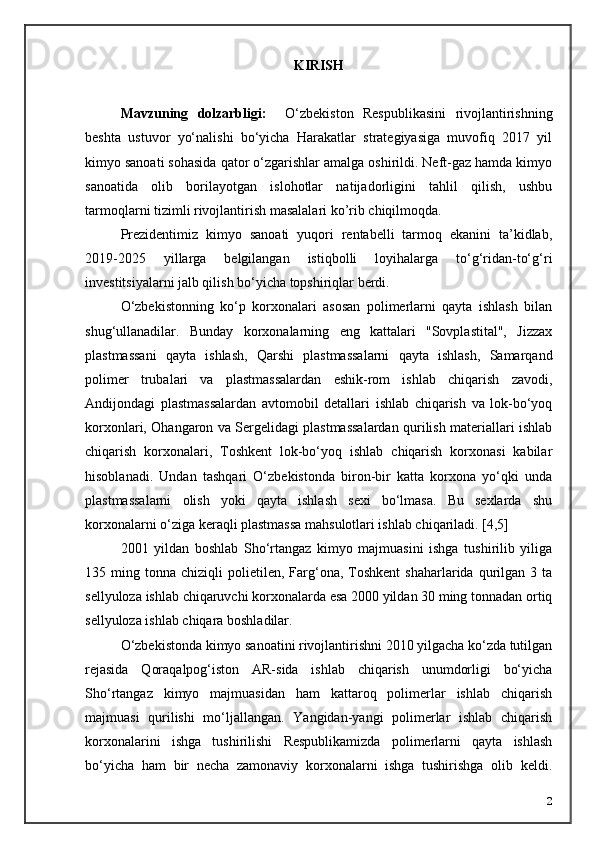 KIRISH    
Mavzuning   dolzarbligi:     О‘zbekiston   Respublikasini   rivojlantirishning
beshta   ustuvor   yо‘nalishi   bо‘yicha   Harakatlar   strategiyasiga   muvofiq   2017   yil
kimyo sanoati sohasida qator о‘zgarishlar amalga oshirildi. Neft-gaz hamda kimyo
sanoatida   olib   borilayotgan   islohotlar   natijadorligini   tahlil   qilish,   ushbu
tarmoqlarni tizimli rivojlantirish masalalari ko’rib chiqilmoqda.
Prezidentimiz   kimyo   sanoati   yuqori   rentabelli   tarmoq   ekanini   ta’kidlab,
2019-2025   yillarga   belgilangan   istiqbolli   loyihalarga   tо‘g‘ridan-tо‘g‘ri
investitsiyalarni jalb qilish bо‘yicha topshiriqlar berdi.
O‘zbekistonning   ko‘p   korxonalari   asosan   polimerlarni   qayta   ishlash   bilan
shug‘ullanadilar.   Bunday   korxonalarning   eng   kattalari   "Sovplastital",   Jizzax
plastmassani   qayta   ishlash,   Qarshi   plastmassalarni   qayta   ishlash,   Samarqand
polimer   trubalari   va   plastmassalardan   eshik-rom   ishlab   chiqarish   zavodi,
Andijondagi   plastmassalardan   avtomobil   detallari   ishlab   chiqarish   va   lok-bo‘yoq
korxonlari, Ohangaron va Sergelidagi plastmassalardan qurilish materiallari ishlab
chiqarish   korxonalari,   Toshkent   lok-bo‘yoq   ishlab   chiqarish   korxonasi   kabilar
hisoblanadi.   Undan   tashqari   O‘zbekistonda   biron-bir   katta   korxona   yo‘qki   unda
plastmassalarni   olish   yoki   qayta   ishlash   sexi   bo‘lmasa.   Bu   sexlarda   shu
korxonalarni o‘ziga keraqli plastmassa mahsulotlari ishlab chiqariladi. [4,5]
2001   yildan   boshlab   Sho‘rtangaz   kimyo   majmuasini   ishga   tushirilib   yiliga
135  ming  t onna   chiziqli   polietilen,  Farg‘ona,  Toshkent  shaharlarida  qurilgan  3  ta
sellyuloza ishlab chiqaruvchi korxonalarda esa 2000 yildan 30 ming tonnadan ortiq
sellyuloza ishlab chiqara boshladilar. 
O‘zbekistonda kimyo sanoatini rivojlantirishni 2010 yilgacha ko‘zda tutilgan
rejasida   Qoraqalpog‘iston   AR-sida   ishlab   chiqarish   unumdorligi   bo‘yicha
Sho‘rtangaz   kimyo   majmuasidan   ham   kattaroq   polimerlar   ishlab   chiqarish
majmuasi   qurilishi   mo‘ljallangan.   Yangidan-yangi   polimerlar   ishlab   chiqarish
korxonalarini   ishga   tushirilishi   Respublikamizda   polimerlarni   qayta   ishlash
bo‘yicha   ham   bir   necha   zamonaviy   korxonalarni   ishga   tushirishga   olib   keldi.
2 
