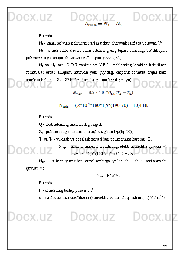 Bu erda:
N
1  - kanal b o‘ ylab polimerni itarish uchun chervyak sarflagan quvvat, Vt;
N
2   -   silindr   ichki   devori   bilan   vitokning   eng   tepasi   orasidagi   b o‘ shli q dan
polimerni siqib chiqarish uchun sarf bo‘lgan quvvat, Vt;
N
1   va   N
2   larni   D.D. R iyabinin   va   Y.E.Lukachlarning   kitobida   keltirilgan
formulalar   orqali   aniqlash   mumkin   yoki   quyidagi   emperik   formula   orqali   ham
aniqlasa bo‘ladi. 182-183 betlar.   (sm. Literatura k prilojeniyu):
Bu erda:
Q - ekstruderning unumdorligi, kg/ch;
S
p  - polimerning solishtirma issiqlik si g‘ imi Dj/(kg*K);
T
1  va T
2  - yuklash va dozalash zonasidagi polimerning harorati, K;
N
nagr  - mashina material silindridagi elektr isitkichlar quvvati Vt
N
G =  180*1,5*(190-70)*1/3600 =9 Bt
N
pot   -   silindr   yuzasidan   atrof   muhitga   yo‘qolishi   uchun   sarflanuvchi
quvvat, Vt
N
pot  = F*α*∆T
Bu erda:
F - silindrning tashqi yuzasi, m 2
α -issiqlik uzatish koeffitsenti   (konvektiv va nur chiqarish orqali)   Vt/ m 2
*k
22
