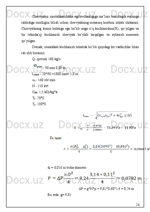 Chervyakni mustahkamlikka egiluvchanligiga ma’lum texnologik rejimiga
ishlashga moilligini bilish uchun chervyakning mexaniq hisobini ishlab chikamiz.
Chervyakning   konus   holatiga   ega   bo‘lib   unga   o‘q   kuchlanishini(R),  qo‘yilgan  va
bir   tekisda(q)   kuchlanish   chervyak   bo‘ylab   tarqalgan   va   aylanish   momenti
qo‘yilgan.
Demak, murakkab kuchlanish holatida bo‘lib quyidagi ko‘rsatkichlar bilan
ish olib boramiz.
Q- quvvati 180 kg/s
- 90 mm 0,09 m
L
shn ek  - 20*90 =1800 mm= 1,8 m
ω
r  - 160 ob/ min
N - 110 kvt
C
P E - 1,5 kDj/kg*k
T
1 - 70 0
S
T
2 - 190 0
S
d
1  = 0,016  m  truba diametri
∆P = g*H*p = 9,81*0,60*1,4 = 8,24 m
Bu erda: g= 9,81
24