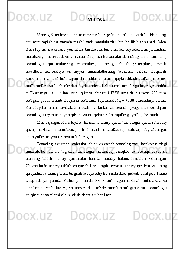 XULOSA  
Mening Kurs loyiha  ishim mavzusi hozirgi kunda o‘ta dolzarb bo‘lib, uning
echimini topish esa yanada mas’uliyatli masalalardan biri bo‘lib hisoblanadi. Men
Kurs loyiha  mavzusini yoritishda barcha ma’lumotlardan foydalandim: jumladan,
malakaviy amaliyot davrida ishlab chiqarish korxonalaridan olingan ma’lumotlar,
texnologik   qurilmalarning   chizmalari,   ularning   ishlash   prinsiplari,   texnik
tavsiflari,   xom-ashyo   va   tayyor   mahsulotlarning   tavsiflari,   ishlab   chiqarish
korxonalarida hosil bo‘ladigan chiqindilar va ularni qayta ishlash usullari, internet
ma’lumotlari va boshqalardan foydalandim. Ushbu ma’lumotlarga tayangan holda
«   Ekstruziya   usuli   bilan   issiq   iqlimga   chidamli   PVX   asosida   diametri   200   mm
bo’lgan   quvur   ishlab   chiqarish   bo’limini   loyihalash   (Q=   4700   pm/sutka)»   nomli
Kurs loyiha   ishini loyihaladim. Natijada tanlangan texnologiyaga mos keladigan
texnologik rejimlar bayon qilindi va ortiqcha sarf-harajatlarga yo‘l qo‘yilmadi. 
Men bajargan Kurs loyiha   kirish, umumiy qism, texnologik qism, iqtisodiy
qism,   mehnat   muhofazasi,   atrof-muhit   muhofazasi,   xulosa,   foydalanilgan
adabiyotlar ro‘yxati, ilovalar keltirilgan. 
Texnologik qismda mahsulot ishlab chiqarish texnologiyasi, konkret turdagi
maxsulotlar   uchun   tegishli   texnologik,   mexaniq,   issiqlik   va   boshqa   hisoblar,
ularning   tahlili,   asosiy   qurilmalar   hamda   moddiy   balans   hisoblari   keltirilgan.
Chizmalarda   asosiy   ishlab   chiqarish   texnologik   liniyasi,   asosiy   qurilma   va   uning
qirqimlari, shuning bilan birgalikda iqtisodiy ko‘rsatkichlar jadvali berilgan. Ishlab
chiqarish   jarayonida   e’tiborga   olinishi   kerak   bo‘ladigan   mehnat   muhofazasi   va
atrof-muhit muhofazasi, ish jarayonida ajralishi mumkin bo‘lgan zararli texnologik
chiqindilar va ularni oldini olish choralari berilgan.