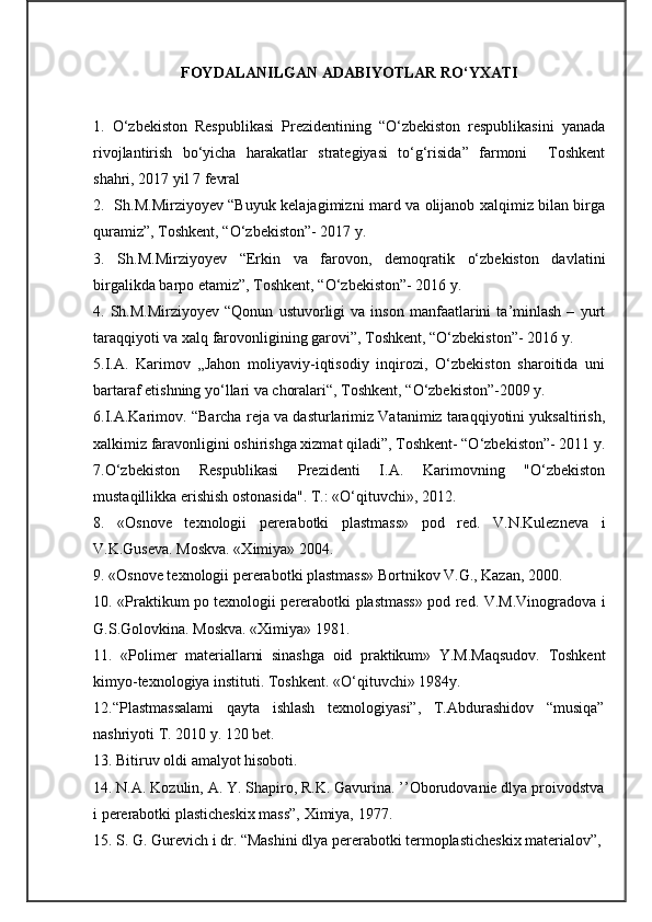 FOYDALANILGAN ADABIYOTLAR RO‘YXATI
1.   O‘zbekiston   Respublikasi   Prezidentining   “O‘zbekiston   respublikasini   yanada
rivojlantirish   bo‘yicha   harakatlar   strategiyasi   to‘g‘risida”   farmoni     Toshkent
shahri, 2017 yil 7 fevral
2.   Sh.M.Mirziyoyev “Buyuk kelajagimizni mard va olijanob xalqimiz bilan birga
quramiz”, Toshkent, “O‘zbekiston”- 2017 y.
3.   Sh.M.Mirziyoyev   “Erkin   va   farovon,   demoqratik   o‘zbekiston   davlatini
birgalikda barpo etamiz”, Toshkent, “O‘zbekiston”- 2016 y.
4.  Sh.M.Mirziyoyev   “Qonun   ustuvorligi   va   inson   manfaatlarini   ta’minlash   –   yurt
taraqqiyoti va xalq farovonligining garovi”, Toshkent, “O‘zbekiston”- 2016 y.
5.I.A.   Karimov   „Jahon   moliyaviy-iqtisodiy   inqirozi,   O‘zbekiston   sharoitida   uni
bartaraf etishning yo‘llari va choralari“, Toshkent, “O‘zbekiston”-2009 y.
6.I.A.Karimov. “Barcha reja va dasturlarimiz Vatanimiz taraqqiyotini yuksaltirish,
xalkimiz faravonligini oshirishga xizmat qiladi”, Toshkent- “O‘zbekiston”- 2011 y.
7.O‘zbekiston   Respublikasi   Prezidenti   I.A.   Karimovning   "O‘zbekiston
mustaqillikka erishish ostonasida". T.:  «O‘qituvchi»,  2012.
8.   «Osnove   texnologii   pererabotki   plastmass»   pod   red.   V.N.Kulezneva   i
V.K.Guseva. Moskva. «Ximiya» 2004.
9. «Osnove texnologii pererabotki plastmass» Bortnikov V.G., Kazan, 2000.
10. «Praktikum po texnologii pererabotki plastmass» pod red. V.M.Vinogradova i
G.S.Golovkina. Moskva. «Ximiya» 1981.
1 1.   «Polimer   materiallarni   sinashga   oid   praktikum»   Y.M.Maqsudov.   Toshkent
kimyo-texnologiya instituti. Toshkent. «O‘qituvchi» 1984y.
12.“Plastmassalami   qayta   ishlash   texnologiyasi”,   T.Abdurashidov   “musiqa”
nashriyoti T. 2010 y. 120 bet.
13.  Bitiruv oldi amalyot hisoboti.
14.  N.A. Kozulin, A. Y. Shapiro, R.K. Gavurina. ’’Oborudovanie dlya proivodstva
i pererabotki plasticheskix mass”, Ximiya, 1977.
15.  S. G. Gurevich i dr. “Mashini dlya pererabotki termoplasticheskix materialov”,