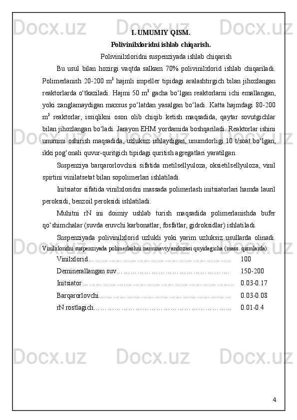 I. UMUMIY QISM.
Polivinilxloridni ishlab chiqarish .
Polivinilxloridni suspenziyada ishlab chiqarish
Bu   usul   bilan   hozirgi   vaqtda   salkam   70%   polivinilxlorid   ishlab   chiqariladi.
Polimerlanish   20-200  m 3
  hajmli   impeller   tipidagi   aralashtirgich   bilan   jihozlangan
reaktorlarda о‘tkaziladi. Hajmi 50 m 3
  gacha bо‘lgan reaktorlarni ichi emallangan,
yoki   zanglamaydigan   maxsus   pо‘latdan   yasalgan   bо‘ladi.   Katta   hajmdagi   80-200
m 3
  reaktorlar,   issiqlikni   oson   olib   chiqib   ketish   maqsadida,   qaytar   sovutgichlar
bilan jihozlangan bо‘ladi. Jarayon EHM yordamida boshqariladi. Reaktorlar ishini
unumini oshirish maqsadida, uz luksiz ishlaydigan, unumdorligi  10 t/soat  bо‘lgan,
ikki pog‘onali quvur-qu ritgich tipidagi quritish agregatlari yaratilgan.
Suspenziya   barqarorlovchisi   sifatida   metilsellyuloza,   oksietilsellyuloza,   vinil
spirtini vinilatsetat bilan sopolimerlari ishlatiladi.
Initsiator sifatida vinilxloridni massada polimerlash initsiatorlari hamda lauril
peroksidi, benzoil peroksidi ishlatiladi. 
Muhitni   rN   ini   doimiy   ushlab   turish   maqsadida   polimerlanishda   bufer
q о ‘shimchalar (suvda eruvchi karbonatlar, fosfatlar, gidroksidlar) ishlati ladi.
Suspenziyada   polivinilxlorid   uzlukli   yoki   yarim   uzluksiz   usullarda   olinadi.
Vinilxloridni suspenziyada polimerlashni namunaviy andozasi qu yidagicha (mass. qismlarda):
Vinilxlorid…………………………………………………….. 100
Deminerallangan suv…………………………………………. 150-200
Initsiator……………… . ……………………………………….. 0.03-0.17
Barqarorlovchi………………………………………………… 0.03-0.08
rN rostlagich…………………………………………………... 0.01-0.4
4 