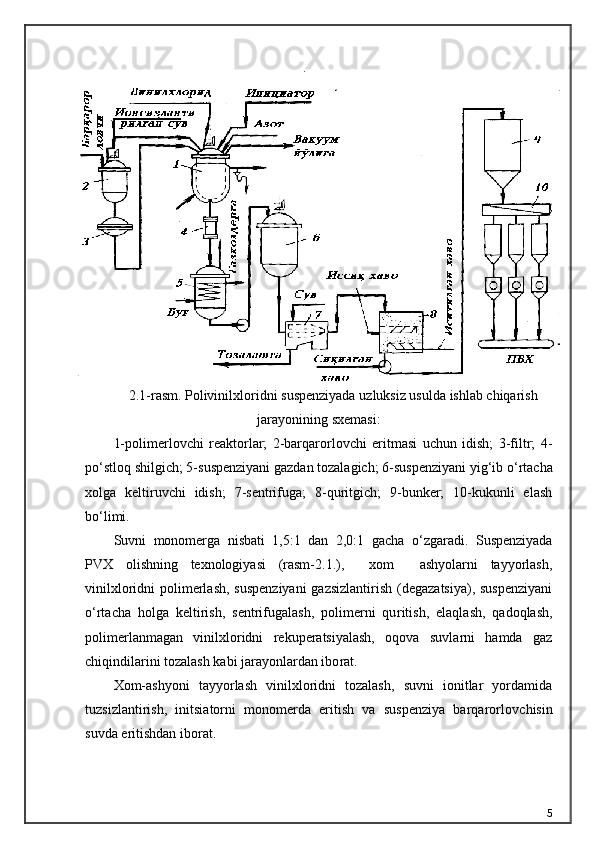 2.1-r asm .   Polivinilxloridni   suspenziyada   uzluksiz   usulda   ishlab   chiqarish
jarayonining   sxemasi :
1-polimerlovchi   reaktorlar;   2-barqarorlovchi   eritmasi   uchun   idish;   3-filtr;   4-
p о ‘stloq shilgich; 5-suspenziyani gazdan tozalagich; 6-suspenziyani yig‘ib  о ‘rtacha
xolga   keltiruvchi   idish;   7-sentrifuga;   8-quritgich;   9-bunker;   10-kukunli   elash
b о ‘limi.
Suvni   monomerga   nisbati   1,5:1   dan   2,0:1   gacha   о ‘zgaradi.   Suspenziyada
PVX   olishning   texnologiyasi   (rasm-2.1.),     xom     ashyolarni   tayyorlash,
vinilxloridni polimerlash, suspenziyani  gazsizlantirish (degazatsiya), suspenziyani
о ‘rtacha   holga   keltirish,   sentrifugalash,   polimerni   qu ritish,   elaqlash,   qadoqlash,
polimerlanmagan   vinilxloridni   rekuperatsiyalash,   oqova   suvlarni   hamda   gaz
chiqindilarini tozalash kabi jarayonlardan ibo rat.
Xom-ashyoni   tayyorlash   vinilxloridni   tozalash,   suvni   ionitlar   yordamida
tuzsizlantirish,   initsiatorni   monomerda   eritish   va   suspenziya   barqarorlov chisin
suvda eritishdan iborat.
5 