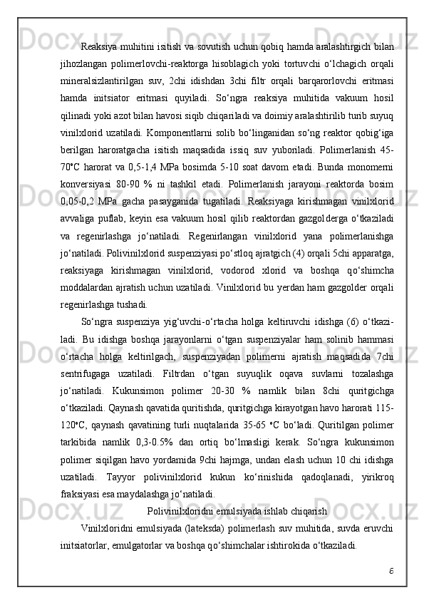 Reaksiya   muhitini   isitish   va   sovutish   uchun   qobiq   hamda   aralashtirgich   bilan
jihozlangan   polimerlovchi - reaktorga   hisoblagich   yoki   tortuv chi   о ‘lchagich   orqali
mineralsizlantirilgan   suv ,   2 chi   idishdan   3 chi   filtr   orqali   barqarorlovchi   eritmasi
hamda   initsiator   eritmasi   quyiladi .   S о ‘ngra   reaksiya   muhitida   vakuum   hosil
qilinadi yoki azot bilan havosi siqib chiqari ladi va doimiy aralashtirilib turib suyuq
vinilxlorid   uzatiladi.   Kompo nentlarni   solib   b о ‘linganidan   s о ‘ng   reaktor   qobig‘iga
berilgan   haroratga cha   isitish   maqsadida   issiq   suv   yuboriladi.   Polimerlanish   45-
70 o
C   harorat   va  0,5-1,4  MPa   bosimda   5-10  soat   davom   etadi.   Bunda   monomerni
konver siyasi   80-90   %   ni   tashkil   etadi.   Polimerlanish   jarayoni   reaktorda   bosim
0,05-0,2   MPa   gacha   pasayganida   tugatiladi.   Reaksiyaga   kirishmagan   vinilx lorid
avvaliga   puflab,   keyin  esa   vakuum   hosil   qilib  reaktordan  gazgol derga   о ‘tkaziladi
va   regenirlashga   j о ‘natiladi.   Regenirlangan   vi nilxlorid   yana   polimerlanishga
j о ‘natiladi. Polivinilxlorid suspenziyasi p о ‘stloq ajratgich (4) orqali 5chi apparatga,
reaksiyaga   kirishmagan   vinilxlo rid,   vodorod   xlorid   va   boshqa   q о ‘shimcha
moddalardan ajratish uchun uzatila di. Vinilxlorid bu yerdan ham gazgolder orqali
regenirlashga tushadi.
S о ‘ngra   suspenziya   yig‘uvchi- о ‘rtacha   holga   keltiruvchi   idishga   (6)   о ‘tkazi -
ladi.   Bu   idishga   boshqa   jarayonlarni   о ‘tgan   suspenziyalar   ham   solinib   ham masi
о ‘rtacha   holga   keltirilgach,   suspenziyadan   polimerni   ajratish   maqsadi da   7chi
sentrifugaga   uzatiladi.   Filtrdan   о ‘tgan   suyuqlik   oqava   suvlarni   tozalashga
j о ‘natiladi.   Kukunsimon   polimer   20-30   %   namlik   bilan   8chi   qurit gichga
о ‘tkaziladi. Qaynash qavatida quritishda, quritgichga kirayotgan havo harorati 115-
120 o
C,   qaynash   qavatining   turli   nuqtalarida   35-65   o
C   b о ‘la di.   Quritilgan   polimer
tarkibida   namlik   0,3-0.5%   dan   ortiq   b о ‘lmasligi   kerak.   S о ‘ngra   kukunsimon
polimer  siqilgan   havo  yordamida   9chi   hajmga,  un dan  elash   uchun  10  chi   idishga
uzatiladi.   Tayyor   polivinilxlorid   kukun   k о ‘rini shida   qadoqlanadi,   yirikroq
fraksiyasi esa maydalashga j о ‘natiladi.
Polivinilxloridni emulsiyada ishlab chiqarish
Vinilxloridni emulsiyada (lateksda)  polimerlash suv muhitida, suvda eruvchi
initsiatorlar, emulgatorlar va boshqa q о ‘shimchalar ishtirokida  о ‘tka ziladi.
6