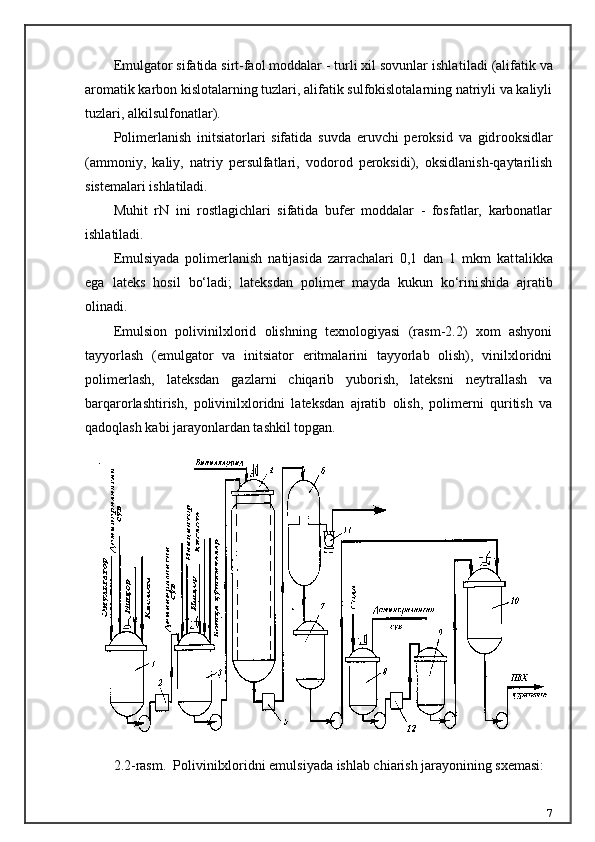 Emulgator sifatida sirt-faol moddalar - turli xil sovunlar ishla tiladi (alifatik va
aromatik karbon kislotalarning tuzlari, alifatik sulfokislotalarning natriyli va kaliyli
tuzlari, alkilsulfonatlar).
Polimerlanish   initsiatorlari   sifatida   suvda   eruvchi   peroksid   va   gid rooksidlar
(ammoniy,   kaliy,   natriy   persulfatlari,   vodorod   peroksidi),   oksidlanish-qaytarilish
sistemalari ishlatiladi.
Muhit   rN   ini   rostlagichlari   sifatida   bufer   moddalar   -   fosfatlar,   karbonatlar
ishlatiladi.
Emulsiyada   polimerlanish   natijasida   zarrachalari   0,1   dan   1   mkm   kat talikka
ega   lateks   hosil   bо‘ladi;   lateksdan   polimer   mayda   kukun   kо‘rini shida   ajratib
olinadi.
Emulsion   polivinilxlorid   olishning   texnologiyasi   (rasm-2.2)   xom   ashyoni
tayyorlash   (emulgator   va   initsiator   eritmalarini   tayyorlab   olish),   vinilxloridni
polimerlash,   lateksdan   gazlarni   chiqarib   yuborish,   lateksni   neytrallash   va
barqarorlashtirish,   polivinilxloridni   lateksdan   ajratib   olish,   polimerni   quritish   va
qadoqlash kabi jarayonlardan tashkil topgan.
2.2-rasm.  Polivinilxloridni emulsiyada ishlab chiarish jarayonining sxemasi:
7 