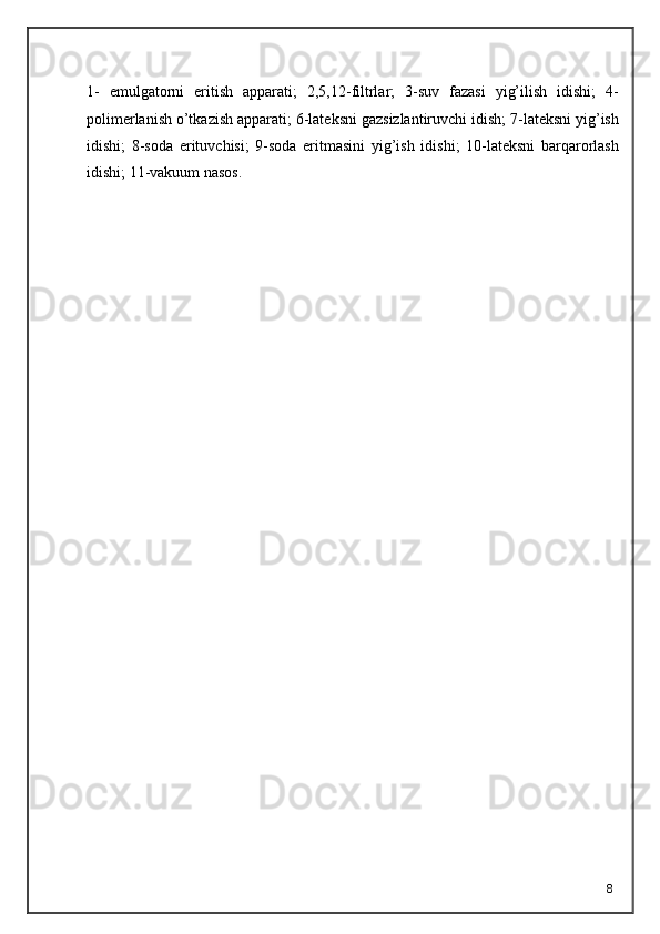 81-   emulgatorni   eritish   apparati;   2,5,12-filtrlar;   3-suv   fazasi   yig’ilish   idishi;   4-
polimerlanish o’tkazish apparati; 6-lateksni gazsizlantiruvchi idish; 7-lateksni yig’ish
idishi;   8-soda   erituvchisi;   9-soda   eritmasini   yig’ish   idishi;   10-lateksni   barqarorlash
idishi; 11-vakuum nasos.