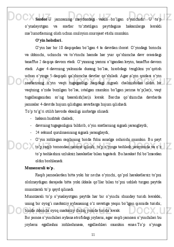 Sardor . U   jamoaning   maydondagi   vakili   bo’lgan   o’yinchidir.   U   to’p
o’ynalayotgan   va   soatlar   to’xtatilgan   paytdagina   hakamlarga   kerakli
ma’lumotlarning olish uchun muloyim murojaat etishi mumkin. 
O’yin holatlari .
O’yin har bir 10 daqiqadan bo’lgan 4 ta davrdan iborat. O’yindagi birinchi
va   ikkinchi,   uchinchi   va   to’rtinchi   hamda   har   yuir   qo’shimcha   davr   orasidagi
tanaffus 2 daqiqa davom etadi. O’yinning yarimi o’tgandan keyin, tanaffus davom
etadi.   Agar   4-davrning   yakunida   durang   bo’lsa,   hisobdagi   tenglikni   yo’qotish
uchun o’yinga 5-daqiqali qo’shimcha davrlar qo’shiladi. Agar o’yin qoidasi o’yin
soatlarining   o’yin   vaqti   tugaganligi   haqidagi   signali   chalinishidan   oldin   bir
vaqtning   o’zida   buzilgan   bo’lsa,   istalgan   mumkin   bo’lgan   jarima   to’p(lar)i,   vaqt
tugallanganidan   so’ng   baaralish(lari)i   kerak.   Barcha   qo’shimcha   davrlarda
jamoalar 4-davrda hujum qilishgan savatlarga hujum qilishadi. 
To’p to’g’ri otilib havoda ekanligi inobatga olinadi: 
- hakam hushtak chaladi;
- davrning tugaganligini bildirib, o’yin soatlarning signali jaranglaydi;
- 24 sekund qurulmasining signali jaranglaydi;
- O’yin   xohlagan   raqibining   birida   folni   amalga   oshirishi   mumkin.   Bu   payt
to’p raqib tomondan nazorat qilinib, to’p o’yinga tashlash jarayonida va o’z
to’p tashlashini uzluksiz harakatlar bilan tugatadi. Bu harakat fol bo’lmasdan
oldin boshlanadi. 
Munozarali to’p .
Raqib jamoalardan bitta yoki bir necha o’yinchi, qo’pol harakatlarsiz to’pni
ololmaydigan   darajada   bitta   yoki   ikkala   qo’llar   bilan   to’pni   ushlab   turgan   paytda
munozarali to’p qayd qilinadi.
Munozarali   to’p   o’ynalayotgan   paytda   har   bir   o’yinchi   shunday   turish   kerakki,
uning bir oyog’i markaziy aylananing o’z savatiga yaqin bo’lgan qismida turishi;
bunda ikkinchi oyoq markaziy chiziq yonida turishi kerak. 
Bir jamoa o’yinchilari aylana atrofidagi joylarni, agar raqib jamoasi o’yinchilari bu
joylarni   egallashni   xohlashmasa,   egallashlari   mumkin   emas.To’p   o’yinga
11