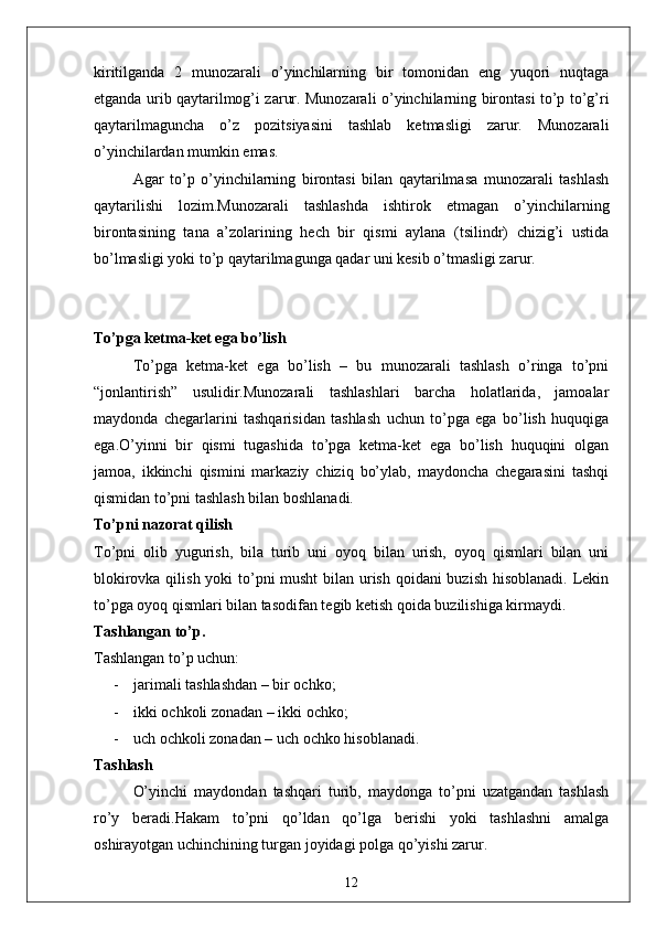 kiritilganda   2   munozarali   o’yinchilarning   bir   tomonidan   eng   yuqori   nuqtaga
etganda urib qaytarilmog’i zarur. Munozarali o’yinchilarning birontasi to’p to’g’ri
qaytarilmaguncha   o’z   pozitsiyasini   tashlab   ketmasligi   zarur.   Munozarali
o’yinchilardan mumkin emas. 
Agar   to’p   o’yinchilarning   birontasi   bilan   qaytarilmasa   munozarali   tashlash
qaytarilishi   lozim.Munozarali   tashlashda   ishtirok   etmagan   o’yinchilarning
birontasining   tana   a’zolarining   hech   bir   qismi   aylana   (tsilindr)   chizig’i   ustida
bo’lmasligi yoki to’p qaytarilmagunga qadar uni kesib o’tmasligi zarur. 
To’pga ketma-ket ega bo’lish
To’pga   ketma-ket   ega   bo’lish   –   bu   munozarali   tashlash   o’ringa   to’pni
“jonlantirish”   usulidir.Munozarali   tashlashlari   barcha   holatlarida,   jamoalar
maydonda   chegarlarini   tashqarisidan   tashlash   uchun   to’pga   ega   bo’lish   huquqiga
ega.O’yinni   bir   qismi   tugashida   to’pga   ketma-ket   ega   bo’lish   huquqini   olgan
jamoa,   ikkinchi   qismini   markaziy   chiziq   bo’ylab,   maydoncha   chegarasini   tashqi
qismidan to’pni tashlash bilan boshlanadi.
To’pni nazorat qilish
To’pni   olib   yugurish,   bila   turib   uni   oyoq   bilan   urish,   oyoq   qismlari   bilan   uni
blokirovka qilish yoki to’pni musht  bilan urish qoidani  buzish hisoblanadi. Lekin
to’pga oyoq qismlari bilan tasodifan tegib ketish qoida buzilishiga kirmaydi. 
Tashlangan to’p .
Tashlangan to’p uchun: 
- jarimali tashlashdan – bir ochko;
- ikki ochkoli zonadan – ikki ochko;
- uch ochkoli zonadan – uch ochko hisoblanadi. 
Tashlash
O’yinchi   maydondan   tashqari   turib,   maydonga   to’pni   uzatgandan   tashlash
ro’y   beradi.Hakam   to’pni   qo’ldan   qo’lga   berishi   yoki   tashlashni   amalga
oshirayotgan uchinchining turgan joyidagi polga qo’yishi zarur. 
12 
