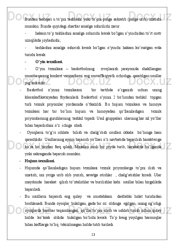 Bundan tashqari u to’pni tashlashi yoki to’pni polga sakratib (polga urib) uzatishi
mumkin. Bunda quyidagi shartlar amalga oshirilishi zarur: 
- hakam to’p tashlashni amalga oshirishi kerak bo’lgan o’yinchidan to’rt metr
uzoqlikda joylashishi;
- tashlashni   amalga   oshirish   kerak   bo’lgan   o’yinchi   hakam   ko’rsatgan   erda
turishi kerak. 
- O’yin texnikasi.
- O’yin   texnikasi   –   basketbolning     rivojlanish   jarayonida   shakllangan
musobaqaning konkret vaziyatlarni eng muvaffaqiyatli ochishga  qaratilgan usullar
yig’indisidir.
- Basketbol   o’yinni   texnikasini     bir   tartibda   o’rganish   uchun   uning
klassikafikatsiyadan   foydaniladi.   Basketbol   o’yinni   2   bo’limdan   tashkil     topgan
turli   texnik   priyomlar   yordamida   o’tkazildi.   Bu   hujum   texnikasi   va   himoya
texnikasi   har   bir   bo’lim   hujum   va   himoyadan   qo’llaniladigan     texnik
priyomlarning guruhlarning  tashkil topadi. Usul gruppalari  ularning har xil yo’llar
bilan bajarilishini o’z  ichiga  oladi.
-   Oyoqlarni   to’g’ri   ishlata     bilish   va   chalg’itish   usullari   ikkala     bo’limga   ham
qarashlidir. Usullarning ayrim bajarish yo’llari o’z navbatida bajarilish harakteriga
ko’ra   bir   biridan   farq   qiladi.   Masalan   usuli   bir   joyda   turib,   harakatda   bo’lganda
yoki sakraganda bajarish mumkin.
- Hujum texnikasi.
- Hujumda   qo’llaniladigan   hujum   texnikasi   texnik   priyomlarga   to’pni   ilish   va
uzatish,   uni   yerga   urib   olib   yurish,   savatga   otishlar     ,   chalg’atishlar   kiradi.   Ular
maydonda   harakat   qilish to’xtalishlar va burilishlar kabi   usullar bilan birgalikda
bajariladi. 
- Bu   usullarni   bajarish   eng   qulay     va   mustahkam     dastlabki   holat   turishidan
boshlanadi. Bunda oyoqlar  bukilgan, gada bir oz  oldinga  egilgan, uning og’irligi
oyoqlarda barobar taqsimlangan, qo’llar to’pni olish va ushlab turish uchun qulay
holda     ko’krak     oldida     bukilgan   bo’lishi   kerak.   To’p   keng   yoyilgan   barmoqlar
bilan kaftlarga to’liq  tekizilmagan holda tutib turiladi.
13