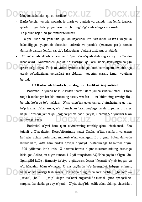 - Maydonda harakat qilish texnikasi.
- Basketbolchi     yurish,   sakrash,   to’htash   va   burilish   yordamida   maydonda   harakat
qiladi. Bu guruhda  priyomlarni oyoqlarning to’g’ri ishlashiga asoslanadi.
- To’p bilan bajariladigan usullar texnikasi.
- To’pni     ilish   bir   yoki   ikki   qo’llab   bajariladi.   Bu   harakatlar   ko’krak   va   yelka
balandligiga,   yuqorilab   (boshdan   baland)   va   pastlab   (tizzadan   past)   hamda
dumalab va maydondan sapchib kelayotgan to’plarni ilishlarga ajratiladi.
- O’rtacha   balandlikda   kelayotgan   to’pni   ikki   o’qllab   ilish   eng   asosiy     usullardan
hisoblanadi.   Basketbolchi   bir   oz   bo’shashgan   qo’llarni   uchib   kelayotgan   to’pga
qarshi to’g’irlaydi. Panjalar  yarim oysimot ochilgan bosh barmoqlarni bir-birlariga
qarab   yo’naltirilgan,   qolganlari   esa   oldinga     yuqoriga   qaratib   keng     yoyilgan
bo’ladi.  
1.2  Basketbolchilarda hujumdagi  xamkorlikni rivojlantirish  
Basketbol   o’yinida   besh   kishidan   iborat   ikkita   jamoa   ishtirok   etadi.   O’zaro
raqib hisoblangan har bir jamoaning asosiy vazifasi — bir-birlarining savatiga iloji
boricha ko’proq to’p tashlash. O’yin chog’ida qaysi  jamoa o’yinchisining qo’liga
to’p   tushsa,   o’sha   jamoa,   o’z   o’yinchilari   bilan   raqibiga   qarshi   hujumga   o’tishga
haqli. Bordi-yu, jamoa qo’lidagi to’pni yo’qotib qo’ysa, u barcha 5 o’yinchisi bilan
himoyaga o’tadi. 
Basketbol   o’yini   ham   sport   o’yinlarining   tarkibiy   qismi   hisoblanadi.   Shu
tufayli   u   O’zbekiston   Respublikasining   yangi   Davlat   ta’lim   standarti   va   uning
kollejlar   uchun   dasturidan   munosib   o’rin   egallagan.   Bu   o’yinni   butun   dunyoda
kichik   ham,   katta   ham   birdek   qiziqib   o’ynaydi.   Vatanimizga   basketbol   o’yini
1920-   yillardan   kirib   keldi.   U   hozirda   barcha   o’quv   muassasalarining   dasturiga
kiritilgan.Aslida, bu o’yin bundan 110 yil muqaddam AQSHda paydo bo’lgan. Uni
Springfild   kolleji   jismoniy   tarbiya   o’qituvchisi   Jeyms   Neysmit   o’ylab   topgan   va
o’z   talabalari   bilan   o’ynagan.   O’sha   paytlarda   to’p   hozirgidek   halqaga   otilmas,
balki   oddiy   savatga   tashlanardi.   „Basketbol“   inglizcha   so’z   bo’lib,   u   „basket“   —
„savat“,   „bol“   —   „to’p“   degan   ma’noni   anglatadi.Basketbol     juda   qiziqarli   va
serqirra, harakatlarga boy o’yindir. O’yin chog’ida tezlik bilan oldinga chiqishlar,
14