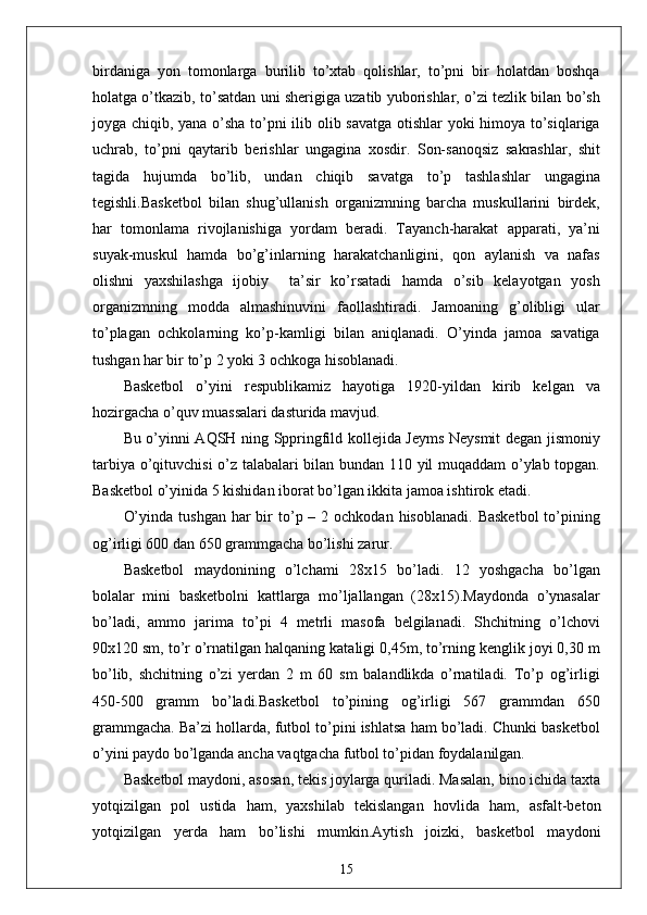 birdaniga   yon   tomonlarga   burilib   to’xtab   qolishlar,   to’pni   bir   holatdan   boshqa
holatga o’tkazib, to’satdan uni sherigiga uzatib yuborishlar, o’zi tezlik bilan bo’sh
joyga chiqib, yana o’sha to’pni ilib olib savatga otishlar yoki himoya to’siqlariga
uchrab,   to’pni   qaytarib   berishlar   ungagina   xosdir.   Son-sanoqsiz   sakrashlar,   shit
tagida   hujumda   bo’lib,   undan   chiqib   savatga   to’p   tashlashlar   ungagina
tegishli.Basketbol   bilan   shug’ullanish   organizmning   barcha   muskullarini   birdek,
har   tomonlama   rivojlanishiga   yordam   beradi.   Tayanch-harakat   apparati,   ya’ni
suyak-muskul   hamda   bo’g’inlarning   harakatchanligini,   qon   aylanish   va   nafas
olishni   yaxshilashga   ijobiy     ta’sir   ko’rsatadi   hamda   o’sib   kelayotgan   yosh
organizmning   modda   almashinuvini   faollashtiradi.   Jamoaning   g’olibligi   ular
to’plagan   ochkolarning   ko’p-kamligi   bilan   aniqlanadi.   O’yinda   jamoa   savatiga
tushgan har bir to’p 2 yoki 3 ochkoga hisoblanadi.  
Basketbol   o’yini   respublikamiz   hayotiga   1920-yildan   kirib   kelgan   va
hozirgacha o’quv muassalari dasturida mavjud. 
Bu o’yinni AQSH ning Sppringfild kollejida Jeyms Neysmit degan jismoniy
tarbiya o’qituvchisi o’z talabalari bilan bundan 110 yil muqaddam o’ylab topgan.
Basketbol o’yinida 5 kishidan iborat bo’lgan ikkita jamoa ishtirok etadi.
O’yinda  tushgan  har  bir  to’p –  2 ochkodan  hisoblanadi.  Basketbol   to’pining
og’irligi 600 dan 650 grammgacha bo’lishi zarur.
Basketbol   maydonining   o’lchami   28x15   bo’ladi.   12   yoshgacha   bo’lgan
bolalar   mini   basketbolni   kattlarga   mo’ljallangan   (28x15).Maydonda   o’ynasalar
bo’ladi,   ammo   jarima   to’pi   4   metrli   masofa   belgilanadi.   Shchitning   o’lchovi
90x120 sm, to’r o’rnatilgan halqaning kataligi 0,45m, to’rning kenglik joyi 0,30 m
bo’lib,   shchitning   o’zi   yerdan   2   m   60   sm   balandlikda   o’rnatiladi.   To’p   og’irligi
450-500   gramm   bo’ladi.Basketbol   to’pining   og’irligi   567   grammdan   650
grammgacha. Ba’zi hollarda, futbol to’pini ishlatsa ham bo’ladi. Chunki basketbol
o’yini paydo bo’lganda ancha vaqtgacha futbol to’pidan foydalanilgan.
Basketbol maydoni, asosan, tekis joylarga quriladi. Masalan, bino ichida taxta
yotqizilgan   pol   ustida   ham,   yaxshilab   tekislangan   hovlida   ham,   asfalt-beton
yotqizilgan   yerda   ham   bo’lishi   mumkin.Aytish   joizki,   basketbol   maydoni
15