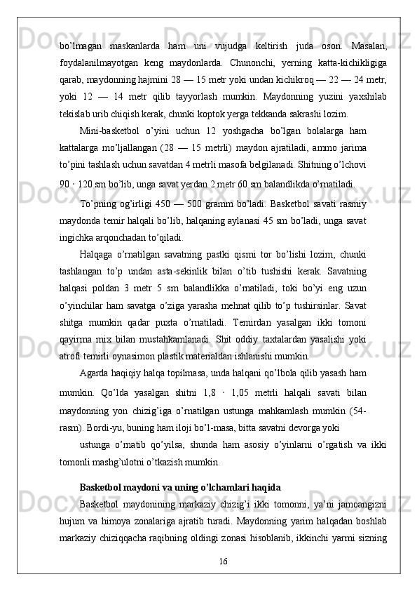 bo’lmagan   maskanlarda   ham   uni   vujudga   keltirish   juda   oson.   Masalan,
foydalanilmayotgan   keng   maydonlarda.   Chunonchi,   yerning   katta-kichikligiga
qarab, maydonning hajmini 28 — 15 metr yoki undan kichikroq — 22 — 24 metr,
yoki   12   —   14   metr   qilib   tayyorlash   mumkin.   Maydonning   yuzini   yaxshilab
tekislab urib chiqish kerak, chunki koptok yerga tekkanda sakrashi lozim.
Mini-basketbol   o’yini   uchun   12   yoshgacha   bo’lgan   bolalarga   ham
kattalarga   mo’ljallangan   (28   —   15   metrli)   maydon   ajratiladi,   ammo   jarima
to’pini tashlash uchun savatdan 4 metrli masofa belgilanadi. Shitning o’lchovi
90  ·  120 sm bo’lib, unga savat yerdan 2 metr 60 sm balandlikda o’rnatiladi.
To’pning   og’irligi   450   —   500   gramm   bo’ladi.   Basketbol   savati   rasmiy
maydonda temir halqali bo’lib, halqaning aylanasi 45 sm bo’ladi, unga savat
ingichka arqonchadan to’qiladi.
Halqaga   o’rnatilgan   savatning   pastki   qismi   tor   bo’lishi   lozim,   chunki
tashlangan   to’p   undan   asta-sekinlik   bilan   o’tib   tushishi   kerak.   Savatning
halqasi   poldan   3   metr   5   sm   balandlikka   o’rnatiladi,   toki   bo’yi   eng   uzun
o’yinchilar   ham   savatga   o’ziga   yarasha   mehnat   qilib   to’p   tushirsinlar.   Savat
shitga   mumkin   qadar   puxta   o’rnatiladi.   Temirdan   yasalgan   ikki   tomoni
qayirma   mix   bilan   mustahkamlanadi.   Shit   oddiy   taxtalardan   yasalishi   yoki
atrofi temirli oynasimon plastik materialdan ishlanishi mumkin.
Agarda haqiqiy halqa topilmasa, unda halqani qo’lbola qilib yasash ham
mumkin.   Qo’lda   yasalgan   shitni   1,8   ·   1,05   metrli   halqali   savati   bilan
maydonning   yon   chizig’iga   o’rnatilgan   ustunga   mahkamlash   mumkin   (54-
rasm). Bordi-yu, buning ham iloji bo’l-masa, bitta savatni devorga yoki
ustunga   o’rnatib   qo’yilsa,   shunda   ham   asosiy   o’yinlarni   o’rgatish   va   ikki
tomonli mashg’ulotni o’tkazish mumkin.
Basketbol maydoni va uning o’lchamlari haqida
Basketbol   maydonining   markaziy   chizig’i   ikki   tomonni,   ya’ni   jamoangizni
hujum   va   himoya   zonalariga   ajratib   turadi.   Maydonning   yarim   halqadan   boshlab
markaziy chiziqqacha raqibning oldingi zonasi  hisoblanib, ikkinchi yarmi  sizning
16
