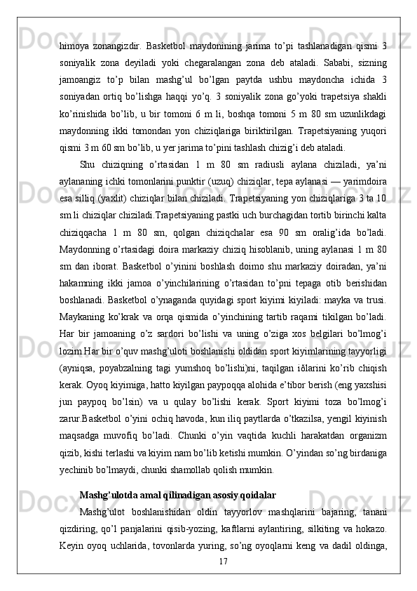 himoya   zonangizdir.   Basketbol   maydonining   jarima   to’pi   tashlanadigan   qismi   3
soniyalik   zona   deyiladi   yoki   chegaralangan   zona   deb   ataladi.   Sababi,   sizning
jamoangiz   to’p   bilan   mashg’ul   bo’lgan   paytda   ushbu   maydoncha   ichida   3
soniyadan   ortiq   bo’lishga   haqqi   yo’q.   3   soniyalik   zona   go’yoki   trapetsiya   shakli
ko’rinishida   bo’lib,   u   bir   tomoni   6   m   li,   boshqa   tomoni   5   m   80   sm   uzunlikdagi
maydonning   ikki   tomondan   yon   chiziqlariga   biriktirilgan.   Trapetsiyaning   yuqori
qismi 3 m 60 sm bo’lib, u yer jarima to’pini tashlash chizig’i deb ataladi. 
Shu   chiziqning   o’rtasidan   1   m   80   sm   radiusli   aylana   chiziladi,   ya’ni
aylananing ichki tomonlarini punktir (uzuq) chiziqlar, tepa aylanasi — yarimdoira
esa silliq (yaxlit) chiziqlar bilan chiziladi. Trapetsiyaning yon chiziqlariga 3 ta 10
sm li chiziqlar chiziladi.Trapetsiyaning pastki uch burchagidan tortib birinchi kalta
chiziqqacha   1   m   80   sm,   qolgan   chiziqchalar   esa   90   sm   oralig’ida   bo’ladi.
Maydonning o’rtasidagi  doira markaziy  chiziq hisoblanib, uning aylanasi  1 m  80
sm   dan   iborat.   Basketbol   o’yinini   boshlash   doimo   shu   markaziy   doiradan,   ya’ni
hakamning   ikki   jamoa   o’yinchilarining   o’rtasidan   to’pni   tepaga   otib   berishidan
boshlanadi. Basketbol  o’ynaganda quyidagi sport kiyimi kiyiladi: mayka va trusi.
Maykaning   ko’krak   va   orqa   qismida   o’yinchining   tartib   raqami   tikilgan   bo’ladi.
Har   bir   jamoaning   o’z   sardori   bo’lishi   va   uning   o’ziga   xos   belgilari   bo’lmog’i
lozim.Har bir o’quv mashg’uloti boshlanishi oldidan sport kiyimlarining tayyorligi
(ayniqsa,   poyabzalning   tagi   yumshoq   bo’lishi)ni,   taqilgan   iðlarini   ko’rib   chiqish
kerak. Oyoq kiyimiga, hatto kiyilgan paypoqqa alohida e’tibor berish (eng yaxshisi
jun   paypoq   bo’lsin)   va   u   qulay   bo’lishi   kerak.   Sport   kiyimi   toza   bo’lmog’i
zarur.Basketbol o’yini ochiq havoda, kun iliq paytlarda o’tkazilsa, yengil kiyinish
maqsadga   muvofiq   bo’ladi.   Chunki   o’yin   vaqtida   kuchli   harakatdan   organizm
qizib, kishi terlashi va kiyim nam bo’lib ketishi mumkin. O’yindan so’ng birdaniga
yechinib bo’lmaydi, chunki shamollab qolish mumkin.
Mashg’ulotda amal qilinadigan asosiy qoidalar
Mashg’ulot   boshlanishidan   oldin   tayyorlov   mashqlarini   bajaring,   tanani
qizdiring,   qo’l   panjalarini   qisib-yozing,   kaftlarni   aylantiring,   silkiting   va   hokazo.
Keyin   oyoq   uchlarida,   tovonlarda   yuring,   so’ng   oyoqlarni   keng   va   dadil   oldinga,
17