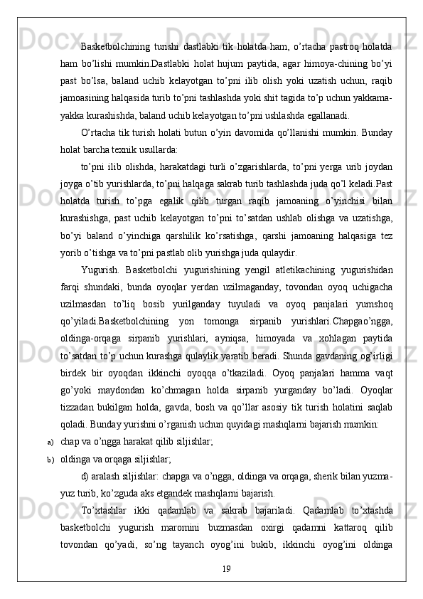 Basketbolchining   turishi   dastlabki   tik   holatda   ham,   o’rtacha   pastroq   holatda
ham   bo’lishi   mumkin.Dastlabki   holat   hujum   paytida,   agar   himoya-chining   bo’yi
past   bo’lsa,   baland   uchib   kelayotgan   to’pni   ilib   olish   yoki   uzatish   uchun,   raqib
jamoasining halqasida turib to’pni tashlashda yoki shit tagida to’p uchun yakkama-
yakka kurashishda, baland uchib kelayotgan to’pni ushlashda egallanadi.
O’rtacha tik turish holati butun o’yin davomida qo’llanishi mumkin. Bunday
holat barcha texnik usullarda: 
to’pni   ilib   olishda,   harakatdagi   turli   o’zgarishlarda,   to’pni   yerga   urib   joydan
joyga o’tib yurishlarda, to’pni halqaga sakrab turib tashlashda juda qo’l keladi.Past
holatda   turish   to’pga   egalik   qilib   turgan   raqib   jamoaning   o’yinchisi   bilan
kurashishga,   past   uchib   kelayotgan   to’pni   to’satdan   ushlab   olishga   va   uzatishga,
bo’yi   baland   o’yinchiga   qarshilik   ko’rsatishga,   qarshi   jamoaning   halqasiga   tez
yorib o’tishga va to’pni pastlab olib yurishga juda qulaydir.
Yugurish.   Basketbolchi   yugurishining   yengil   atletikachining   yugurishidan
farqi   shundaki,   bunda   oyoqlar   yerdan   uzilmaganday,   tovondan   oyoq   uchigacha
uzilmasdan   to’liq   bosib   yurilganday   tuyuladi   va   oyoq   panjalari   yumshoq
qo’yiladi.Basketbolchining   yon   tomonga   sirpanib   yurishlari . Chapgao’ngga,
oldinga-orqaga   sirpanib   yurishlari,   ayniqsa,   himoyada   va   xohlagan   paytida
to’satdan to’p uchun kurashga qulaylik yaratib beradi. Shunda gavdaning og’irligi
birdek   bir   oyoqdan   ikkinchi   oyoqqa   o’tkaziladi.   Oyoq   panjalari   hamma   vaqt
go’yoki   maydondan   ko’chmagan   holda   sirpanib   yurganday   bo’ladi.   Oyoqlar
tizzadan   bukilgan   holda,   gavda,   bosh   va   qo’llar   asosiy   tik   turish   holatini   saqlab
qoladi.  Bunday yurishni o’rganish uchun quyidagi mashqlarni bajarish mumkin:
a) chap va o’ngga harakat qilib siljishlar;
b) oldinga va orqaga siljishlar;
d) aralash siljishlar: chapga va o’ngga, oldinga va orqaga, sherik bilan yuzma-
yuz turib, ko’zguda aks etgandek mashqlarni bajarish.
To ’ xtashlar   ikki   qadamlab   va   sakrab   bajariladi .   Qadamlab   to ’ xtashda
basketbolchi   yugurish   maromini   buzmasdan   oxirgi   qadamni   kattaroq   qilib
tovondan   qo ’ yadi ,   so ’ ng   tayanch   oyog ’ ini   bukib ,   ikkinchi   oyog ’ ini   oldinga
19