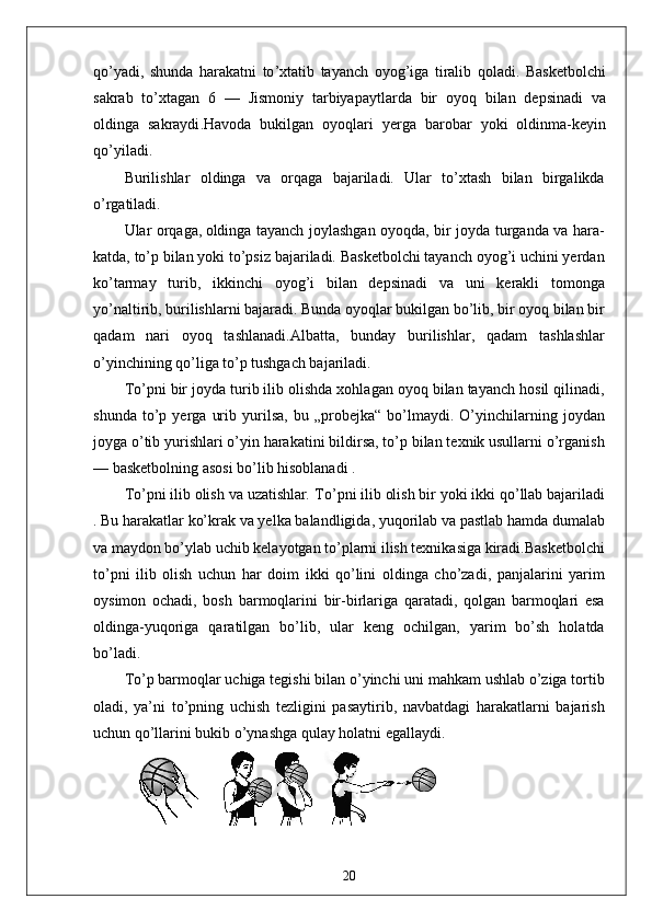 qo ’ yadi ,   shunda   harakatni   to ’ xtatib   tayanch   oyog ’ iga   tiralib   qoladi .   Basketbolchi
sakrab   to ’ xtagan   6   —   Jismoniy   tarbiyapaytlarda   bir   oyoq   bilan   depsinadi   va
oldinga   sakraydi . Havoda   bukilgan   oyoqlari   yerga   barobar   yoki   oldinma - keyin
qo ’ yiladi .
Burilishlar   oldinga   va   orqaga   bajariladi.   Ular   to’xtash   bilan   birgalikda
o’rgatiladi. 
Ular orqaga,
  oldinga tayanch joylashgan oyoqda, bir joyda turganda va hara-
katda, to’p bilan yoki to’psiz bajariladi. Basketbolchi tayanch oyog’i uchini yerdan
ko’tarmay   turib,   ikkinchi   oyog’i   bilan   depsinadi   va   uni   kerakli   tomonga
yo’naltirib, burilishlarni bajaradi. Bunda oyoqlar bukilgan bo’lib, bir oyoq bilan bir
qadam   nari   oyoq   tashlanadi.Albatta,   bunday   burilishlar,   qadam   tashlashlar
o’yinchining qo’liga to’p tushgach bajariladi. 
To’pni bir joyda turib ilib olishda xohlagan oyoq bilan tayanch hosil qilinadi,
shunda   to’p   yerga   urib   yurilsa,   bu   „probejka“   bo’lmaydi.   O’yinchilarning   joydan
joyga o’tib yurishlari o’yin harakatini bildirsa, to’p bilan texnik usullarni o’rganish
— basketbolning asosi bo’lib hisoblanadi .
To’pni ilib olish va uzatishlar .  To’pni ilib olish bir yoki ikki qo’llab bajariladi
. Bu harakatlar ko’krak va yelka balandligida, yuqorilab va pastlab hamda dumalab
va maydon bo’ylab uchib kelayotgan to’plarni ilish texnikasiga kiradi.Basketbolchi
to’pni   ilib   olish   uchun   har   doim   ikki   qo’lini   oldinga   cho’zadi,   panjalarini   yarim
oysimon   ochadi,   bosh   barmoqlarini   bir-birlariga   qaratadi,   qolgan   barmoqlari   esa
oldinga-yuqoriga   qaratilgan   bo’lib,   ular   keng   ochilgan,   yarim   bo’sh   holatda
bo’ladi.
To’p barmoqlar uchiga tegishi bilan o’yinchi uni mahkam ushlab o’ziga tortib
oladi,   ya’ni   to’pning   uchish   tezligini   pasaytirib,   navbatdagi   harakatlarni   bajarish
uchun qo’llarini bukib o’ynashga qulay holatni egallaydi.
20