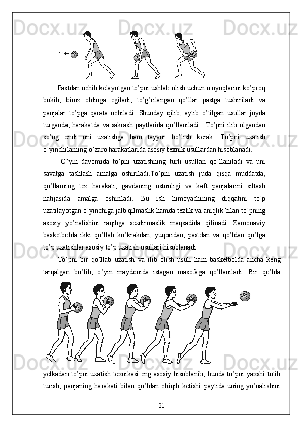 Pastdan uchib kelayotgan to’pni ushlab olish uchun u oyoqlarini ko’proq
bukib,   biroz   oldinga   egiladi,   to’g’rilangan   qo’llar   pastga   tushiriladi   va
panjalar   to’pga   qarata   ochiladi.   Shunday   qilib,   aytib   o’tilgan   usullar   joyda
turganda,  harakatda  va sakrash  paytlarida qo’llaniladi  . To’pni  ilib olgandan
so’ng   endi   uni   uzatishga   ham   tayyor   bo’lish   kerak.   To’pni   uzatish
o’yinchilarning o’zaro harakatlarida asosiy texnik usullardan hisoblanadi.
  O’yin   davomida   to’pni   uzatishning   turli   usullari   qo’llaniladi   va   uni
savatga   tashlash   amalga   oshiriladi.To’pni   uzatish   juda   qisqa   muddatda,
qo’llarning   tez   harakati,   gavdaning   ustunligi   va   kaft   panjalarini   siltash
natijasida   amalga   oshiriladi.   Bu   ish   himoyachining   diqqatini   to’p
uzatilayotgan o’yinchiga jalb qilmaslik hamda tezlik va aniqlik bilan to’pning
asosiy   yo’nalishini   raqibga   sezdirmaslik   maqsadida   qilinadi.   Zamonaviy
basketbolda   ikki   qo’llab   ko’krakdan,   yuqoridan,   pastdan   va   qo’ldan   qo’lga
to’p uzatishlar asosiy to’p uzatish usullari hisoblanadi
To’pni   bir   qo’llab   uzatish   va   ilib   olish   usuli   ham   basketbolda   ancha   keng
tarqalgan   bo’lib,   o’yin   maydonida   istagan   masofaga   qo’llaniladi.   Bir   qo’lda
yelkadan to’pni uzatish texnikasi eng asosiy hisoblanib, bunda to’pni yaxshi tutib
turish,   panjaning   harakati   bilan   qo’ldan   chiqib   ketishi   paytida   uning   yo’nalishini
21