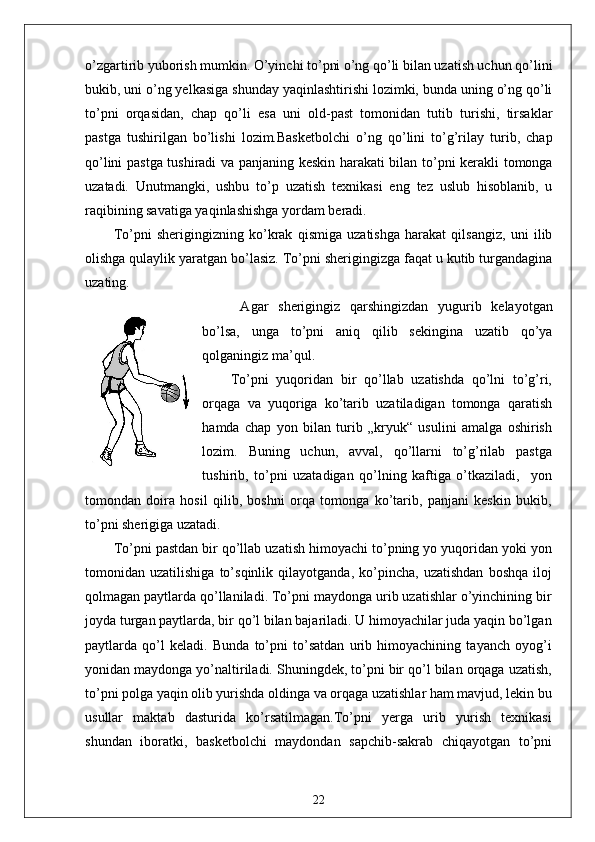 o’zgartirib yuborish mumkin. O’yinchi to’pni o’ng qo’li bilan uzatish uchun qo’lini
bukib, uni o’ng yelkasiga shunday yaqinlashtirishi lozimki, bunda uning o’ng qo’li
to’pni   orqasidan,   chap   qo’li   esa   uni   old-past   tomonidan   tutib   turishi,   tirsaklar
pastga   tushirilgan   bo’lishi   lozim.Basketbolchi   o’ng   qo’lini   to’g’rilay   turib,   chap
qo’lini pastga tushiradi va panjaning keskin harakati bilan to’pni kerakli tomonga
uzatadi.   Unutmangki,   ushbu   to’p   uzatish   texnikasi   eng   tez   uslub   hisoblanib,   u
raqibining savatiga yaqinlashishga yordam beradi. 
To’pni   sherigingizning   ko’krak   qismiga   uzatishga   harakat   qilsangiz,   uni   ilib
olishga qulaylik yaratgan bo’lasiz. To’pni sherigingizga faqat u kutib turgandagina
uzating.
  Agar   sherigingiz   qarshingizdan   yugurib   kelayotgan
bo’lsa,   unga   to’pni   aniq   qilib   sekingina   uzatib   qo’ya
qolganingiz ma’qul.
To’pni   yuqoridan   bir   qo’llab   uzatishda   qo’lni   to’g’ri,
orqaga   va   yuqoriga   ko’tarib   uzatiladigan   tomonga   qaratish
hamda   chap   yon   bilan   turib   „kryuk“   usulini   amalga   oshirish
lozim.   Buning   uchun,   avval,   qo’llarni   to’g’rilab   pastga
tushirib,   to’pni   uzatadigan   qo’lning   kaftiga   o’tkaziladi,     yon
tomondan   doira   hosil   qilib,   boshni   orqa   tomonga   ko’tarib,   panjani   keskin   bukib,
to’pni sherigiga uzatadi.
To’pni pastdan bir qo’llab uzatish himoyachi to’pning yo yuqoridan yoki yon
tomonidan   uzatilishiga   to’sqinlik   qilayotganda,   ko’pincha,   uzatishdan   boshqa   iloj
qolmagan paytlarda qo’llaniladi. To’pni maydonga urib uzatishlar o’yinchining bir
joyda turgan paytlarda, bir qo’l bilan bajariladi. U himoyachilar juda yaqin bo’lgan
paytlarda   qo’l   keladi.   Bunda   to’pni   to’satdan   urib   himoyachining   tayanch   oyog’i
yonidan maydonga yo’naltiriladi. Shuningdek, to’pni bir qo’l bilan orqaga uzatish,
to’pni polga yaqin olib yurishda oldinga va orqaga uzatishlar ham mavjud, lekin bu
usullar   maktab   dasturida   ko’rsatilmagan.To’pni   yerga   urib   yurish   texnikasi
shundan   iboratki,   basketbolchi   maydondan   sapchib-sakrab   chiqayotgan   to’pni
22