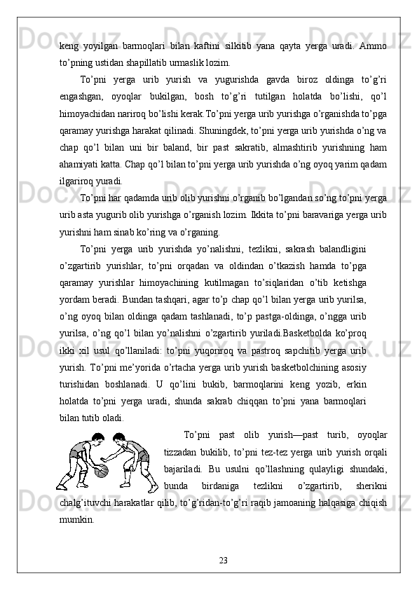keng   yoyilgan   barmoqlari   bilan   kaftini   silkitib   yana   qayta   yerga   uradi.   Ammo
to’pning ustidan shapillatib urmaslik lozim.
To’pni   yerga   urib   yurish   va   yugurishda   gavda   biroz   oldinga   to’g’ri
engashgan,   oyoqlar   bukilgan,   bosh   to’g’ri   tutilgan   holatda   bo’lishi,   qo’l
himoyachidan nariroq bo’lishi kerak.To’pni yerga urib yurishga o’rganishda to’pga
qaramay yurishga harakat qilinadi. Shuningdek, to’pni yerga urib yurishda o’ng va
chap   qo’l   bilan   uni   bir   baland,   bir   past   sakratib,   almashtirib   yurishning   ham
ahamiyati katta. Chap qo’l bilan to’pni yerga urib yurishda o’ng oyoq yarim qadam
ilgariroq yuradi. 
To’pni har qadamda urib olib yurishni o’rganib bo’lgandan so’ng to’pni yerga
urib asta yugurib olib yurishga o’rganish lozim. Ikkita to’pni baravariga yerga urib
yurishni ham sinab ko’ring va o’rganing.
To’pni   yerga   urib   yurishda   yo’nalishni,   tezlikni,   sakrash   balandligini
o’zgartirib   yurishlar,   to’pni   orqadan   va   oldindan   o’tkazish   hamda   to’pga
qaramay   yurishlar   himoyachining   kutilmagan   to’siqlaridan   o’tib   ketishga
yordam beradi. Bundan tashqari, agar to’p chap qo’l bilan yerga urib yurilsa,
o’ng   oyoq   bilan   oldinga   qadam   tashlanadi,   to’p   pastga-oldinga,   o’ngga   urib
yurilsa,   o’ng   qo’l   bilan   yo’nalishni   o’zgartirib   yuriladi.Basketbolda   ko’proq
ikki   xil   usul   qo’llaniladi:   to’pni   yuqoriroq   va   pastroq   sapchitib   yerga   urib
yurish. To’pni  me’yorida o’rtacha yerga urib yurish basketbolchining asosiy
turishidan   boshlanadi.   U   qo’lini   bukib,   barmoqlarini   keng   yozib,   erkin
holatda   to’pni   yerga   uradi,   shunda   sakrab   chiqqan   to’pni   yana   barmoqlari
bilan tutib oladi.
To’pni   past   olib   yurish—past   turib,   oyoqlar
tizzadan   bukilib,   to’pni   tez-tez   yerga   urib   yurish   orqali
bajariladi.   Bu   usulni   qo’llashning   qulayligi   shundaki,
bunda   birdaniga   tezlikni   o’zgartirib,   sherikni
chalg’ituvchi harakatlar qilib, to’g’ridan-to’g’ri raqib jamoaning halqasiga chiqish
mumkin.
23