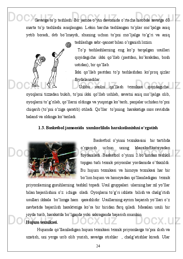Savatga to’p tashlash. Bir jamoa o’yin davomida o’rtacha hisobda savatga 60
marta   to’p   tashlashi   aniqlangan.   Lekin   barcha   tashlangan   to’plar   mo’ljalga   aniq
yetib   boradi,   deb   bo’lmaydi,   shuning   uchun   to’pni   mo’ljalga   to’g’ri   va   aniq
tashlashga sabr-qanoat bilan o’rganish lozim.
  To’p   tashlashlarning   eng   ko’p   tarqalgan   usullari
quyidagicha:   ikki   qo’llab   (pastdan,   ko’krakdan,   bosh
ustidan), bir qo’llab.
Ikki   qo’llab   pastdan   to’p   tashlashdan   ko’proq   qizlar
foydalanadilar.
  Ushbu   usulni   qo’llash   texnikasi   quyidagicha:
oyoqlarni   tizzadan   bukib,   to’pni   ikki   qo’llab   ushlab,   savatni   aniq   mo’ljalga   olib,
oyoqlarni to’g’rilab, qo’llarni oldinga va yuqoriga ko’tarib, panjalar uchidan to’pni
chiqarib (to’pni o’ziga qaratib) otiladi. Qo’llar   to’pning   harakatiga mos ravishda
baland va oldinga ko’tariladi. 
1.3.   Basketbol jamoasida  xamkorlikda harakatlanishni o‘rgatish
  Basketbol   o’yinni   texnikasini     bir   tartibda
o’rganish   uchun   uning   klassikafikatsiyadan
foydaniladi.   Basketbol   o’yinni   2   bo’limdan   tashkil
topgan turli texnik priyomlar yordamida o’tkazildi.
Bu   hujum   texnikasi   va   himoya   texnikasi   har   bir
bo’lim hujum va himoyadan qo’llaniladigan  texnik
priyomlarning guruhlarning  tashkil topadi. Usul gruppalari  ularning har xil yo’llar
bilan bajarilishini o’z   ichiga   oladi. Oyoqlarni to’g’ri ishlata   bilish va chalg’itish
usullari ikkala   bo’limga ham   qarashlidir. Usullarning ayrim bajarish yo’llari o’z
navbatida   bajarilish   harakteriga   ko’ra   bir   biridan   farq   qiladi.   Masalan   usuli   bir
joyda turib, harakatda bo’lganda yoki sakraganda bajarish mumkin.
Hujum texnikasi.
Hujumda qo’llaniladigan hujum texnikasi texnik priyomlarga to’pni ilish va
uzatish,   uni   yerga   urib   olib   yurish,   savatga   otishlar     ,   chalg’atishlar   kiradi.   Ular
24