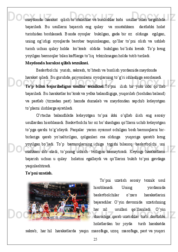 maydonda   harakat   qilish to’xtalishlar va burilishlar kabi   usullar bilan birgalikda
bajariladi.   Bu   usullarni   bajarish   eng   qulay     va   mustahkam     dastlabki   holat
turishidan   boshlanadi.   Bunda   oyoqlar     bukilgan,   gada   bir   oz     oldinga     egilgan,
uning   og’irligi   oyoqlarda   barobar   taqsimlangan,   qo’llar   to’pni   olish   va   ushlab
turish   uchun   qulay   holda     ko’krak     oldida     bukilgan   bo’lishi   kerak.   To’p   keng
yoyilgan barmoqlar bilan kaftlarga to’liq  tekizilmagan holda tutib turiladi.
Maydonda harakat qilish texnikasi.
Basketbolchi  yurish, sakrash, to’htash va burilish yordamida maydonda 
harakat qiladi. Bu guruhda  priyomlarni oyoqlarning to’g’ri ishlashiga asoslanadi.
To’p   bilan   bajariladigan   usullar   texnikasi. To’pni     ilish   bir   yoki   ikki   qo’llab
bajariladi. Bu harakatlar ko’krak va yelka balandligiga, yuqorilab (boshdan baland)
va   pastlab   (tizzadan   past)   hamda   dumalab   va   maydondan   sapchib   kelayotgan
to’plarni ilishlarga ajratiladi.
O’rtacha   balandlikda   kelayotgan   to’pni   ikki   o’qllab   ilish   eng   asosiy
usullardan hisoblanadi. Basketbolchi bir oz bo’shashgan qo’llarni uchib kelayotgan
to’pga qarshi to’g’irlaydi. Panjalar   yarim oysimot ochilgan bosh barmoqlarni bir-
birlariga   qarab   yo’naltirilgan,   qolganlari   esa   oldinga     yuqoriga   qaratib   keng
yoyilgan   bo’ladi.   To’p     barmoqlarning   ichiga     tegishi   bilanoq     basketbolchi     uni
mahkam   ilib   oladi,   to’pning   uchish     tezligini   kamaytiradi.   Keyingi   harakatlarni
bajarish   uchun   u   qulay     holatini   egallaydi   va   qo’llarini   bukib   to’pni   gavdaga
yaqinlashtiradi.
To’pni uzatish.  
To’pni   uzatish   asosiy   texnik   usul
hisoblanadi.   Uning     yordamida
basketbolchilar   o’zaro   harakatlarini
bajaradilar.   O’yin   davomida     uzatishning
har   xil     usullari   qo’llaniladi.   O’yin
sharoitiga  qarab uzatishlar  turli: dastlabki
holatlardan   bir   joyda     turib   harakatda
sakrab;     har   hil     harakatlarda     yaqin     masofaga,   uzoq     masofaga,   past   va   yuqori
25