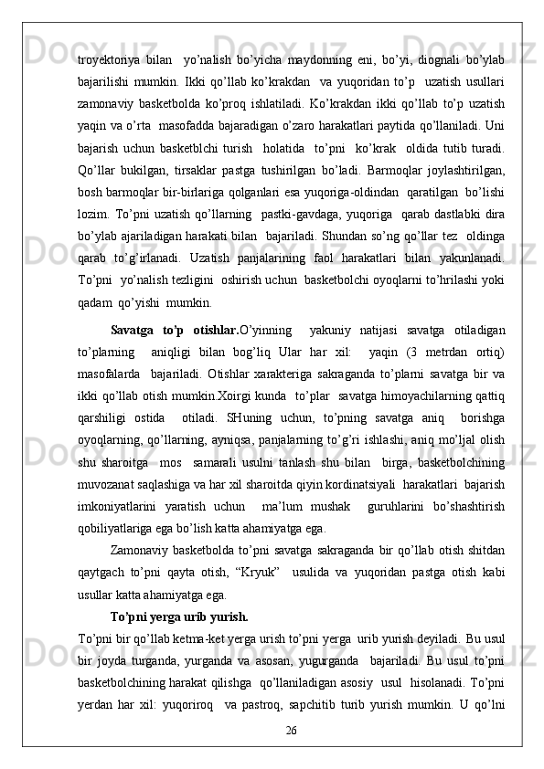troyektoriya   bilan     yo’nalish   bo’yicha   maydonning   eni,   bo’yi,   diognali   bo’ylab
bajarilishi   mumkin.   Ikki   qo’llab   ko’krakdan     va   yuqoridan   to’p     uzatish   usullari
zamonaviy   basketbolda   ko’proq   ishlatiladi.   Ko’krakdan   ikki   qo’llab   to’p   uzatish
yaqin va o’rta   masofadda bajaradigan o’zaro harakatlari paytida qo’llaniladi. Uni
bajarish   uchun   basketblchi   turish     holatida     to’pni     ko’krak     oldida   tutib   turadi.
Qo’llar   bukilgan,   tirsaklar   pastga   tushirilgan   bo’ladi.   Barmoqlar   joylashtirilgan,
bosh barmoqlar bir-birlariga qolganlari esa yuqoriga-oldindan   qaratilgan   bo’lishi
lozim.   To’pni   uzatish   qo’llarning     pastki-gavdaga,   yuqoriga     qarab   dastlabki   dira
bo’ylab ajariladigan harakati  bilan   bajariladi. Shundan so’ng qo’llar  tez   oldinga
qarab   to’g’irlanadi.   Uzatish   panjalarining   faol   harakatlari   bilan   yakunlanadi.
To’pni  yo’nalish tezligini  oshirish uchun  basketbolchi oyoqlarni to’hrilashi yoki
qadam  qo’yishi  mumkin.
Savatga   to’p   otishlar. O’yinning     yakuniy   natijasi   savatga   otiladigan
to’plarning     aniqligi   bilan   bog’liq   Ular   har   xil:     yaqin   (3   metrdan   ortiq)
masofalarda     bajariladi.   Otishlar   xarakteriga   sakraganda   to’plarni   savatga   bir   va
ikki qo’llab otish mumkin.Xoirgi kunda   to’plar    savatga  himoyachilarning qattiq
qarshiligi   ostida     otiladi.   SHuning   uchun,   to’pning   savatga   aniq     borishga
oyoqlarning,   qo’llarning,   ayniqsa,   panjalarning   to’g’ri   ishlashi,   aniq   mo’ljal   olish
shu   sharoitga     mos     samarali   usulni   tanlash   shu   bilan     birga,   basketbolchining
muvozanat saqlashiga va har xil sharoitda qiyin kordinatsiyali  harakatlari  bajarish
imkoniyatlarini   yaratish   uchun     ma’lum   mushak     guruhlarini   bo’shashtirish
qobiliyatlariga ega bo’lish katta ahamiyatga ega.
Zamonaviy   basketbolda   to’pni   savatga   sakraganda   bir   qo’llab   otish   shitdan
qaytgach   to’pni   qayta   otish,   “Kryuk”     usulida   va   yuqoridan   pastga   otish   kabi
usullar katta ahamiyatga ega.
To’pni yerga urib yurish.
To’pni bir qo’llab ketma-ket yerga urish to’pni yerga  urib yurish deyiladi.  Bu usul
bir   joyda   turganda,   yurganda   va   asosan,   yugurganda     bajariladi.   Bu   usul   to’pni
basketbolchining harakat qilishga   qo’llaniladigan asosiy   usul   hisolanadi. To’pni
yerdan   har   xil:   yuqoriroq     va   pastroq,   sapchitib   turib   yurish   mumkin.   U   qo’lni
26
