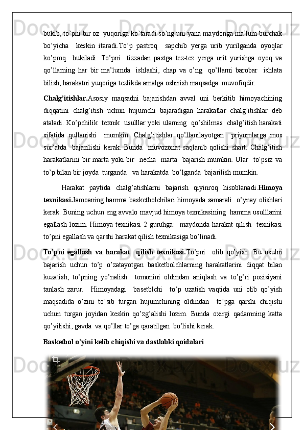 bukib, to’pni bir oz  yuqoriga ko’taradi so’ng uni yana maydonga ma’lum burchak
bo’yicha     keskin   itaradi.To’p   pastroq     sapchib   yerga   urib   yurilganda   oyoqlar
ko’proq     bukiladi.   To’pni     tizzadan   pastga   tez-tez   yerga   urit   yurishga   oyoq   va
qo’llarning   har   bir   ma’lumda     ishlashi,   chap   va   o’ng     qo’llarni   barobar     ishlata
bilish, harakatni yuqoriga tezlikda amalga oshirish maqsadga  muvofiqdir.
Chalg’itishlar. Asosiy   maqsadni   bajarishdan   avval   uni   berkitib   himoyachining
diqqatini   chalg’itish   uchun   hujumchi   bajaradigan   harakatlar   chalg’itishlar   deb
ataladi. Ko’pchilik   texnik   usulllar yoki ularning   qo’shilmas   chalg’itish harakati
sifatida   qullanishi     mumkin.   Chalg’itishlar   qo’llanilayotgan     priyomlarga   mos
sur’atda     bajarilishi   kerak.   Bunda     muvozonat   saqlanib   qolishi   shart.   Chalg’itish
harakatlarini  bir  marta  yoki  bir    necha   marta   bajarish mumkin. Ular    to’psiz  va
to’p bilan bir joyda  turganda   va harakatda  bo’lganda  bajarilish mumkin. 
Harakat   paytida   chalg’atishlarni   bajarish   qiyinroq   hisoblanadi. Himoya
texnikasi. Jamoaning hamma basketbolchilari himoyada samarali   o’ynay olishlari
kerak. Buning uchun eng avvalo mavjud himoya texnikasining   hamma usulllarini
egallash lozim. Himoya texnikasi  2 guruhga:   maydonda harakat  qilish   texnikasi
to’pni egallash va qarshi harakat qilish texnikasiga bo’linadi.
To’pni   egallash   va   harakat     qilish   texnikasi. To’pni     olib   qo’yish.   Bu   usulni
bajarish   uchun   to’p   o’zatayotgan   basketbolchlarning   harakatlarini   diqqat   bilan
kuzatish,   to’pning   yo’nalish     tomonini   oldindan   aniqlash   va   to’g’ri   pozisiyani
tanlash   zarur.     Himoyadagi     basetblchi     to’p   uzatish   vaqtida   uni   olib   qo’yish
maqsadida   o’zini   to’sib   turgan   hujumchining   oldindan     to’pga   qarshi   chiqishi
uchun   turgan   joyidan   keskin   qo’zg’alishi   lozim.   Bunda   oxirgi   qadamning   katta
qo’yilishi, gavda  va qo’llar to’ga qaratilgan  bo’lishi kerak.
Basketbol o’yini kelib chiqishi va dastlabki qoidalari  
27